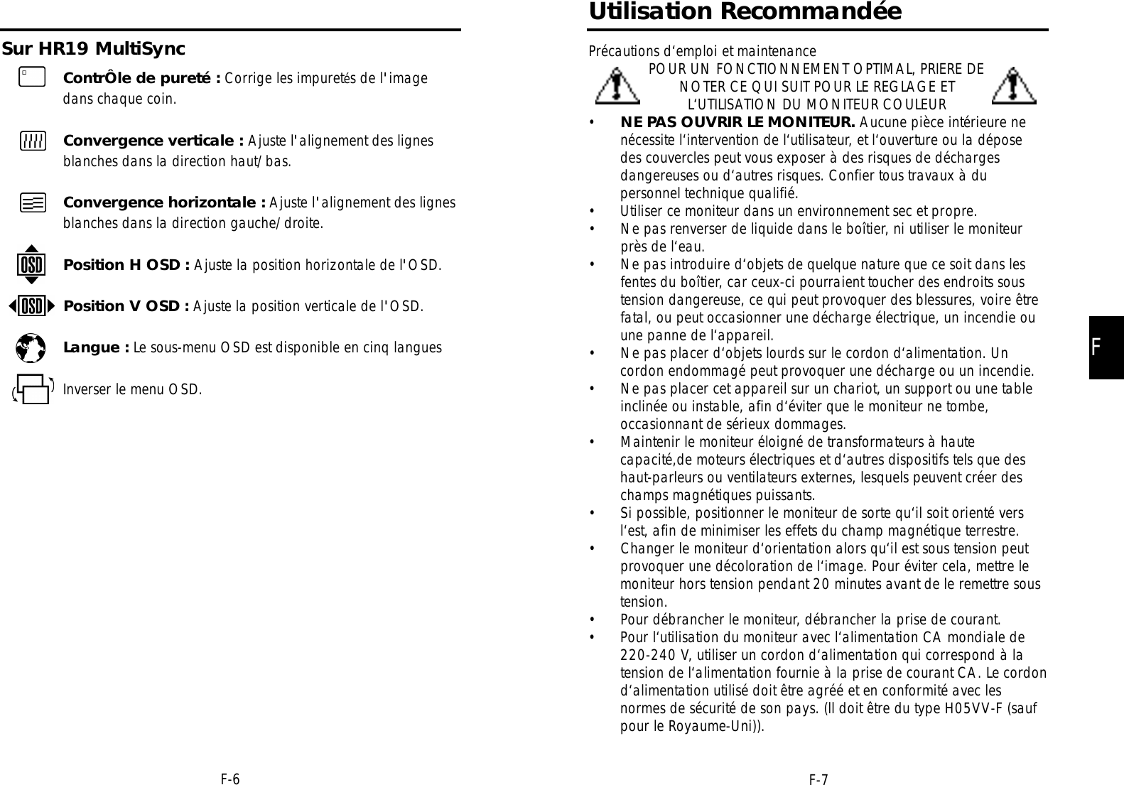 Sur HR19 MultiSyncFF-7Utilisation RecommandéePrécautions d‘emploi et maintenancePOUR UN FONCTIONNEMENT OPTIMAL, PRIERE DENOTER CE QUI SUIT POUR LE REGLAGE ETL‘UTILISATION DU MONITEUR COULEUR•NE PAS OUVRIR LE MONITEUR. Aucune pièce intérieure nenécessite l‘intervention de l‘utilisateur, et l‘ouverture ou la déposedes couvercles peut vous exposer à des risques de déchargesdangereuses ou d‘autres risques. Confier tous travaux à dupersonnel technique qualifié.• Utiliser ce moniteur dans un environnement sec et propre.• Ne pas renverser de liquide dans le boîtier, ni utiliser le moniteurprès de l‘eau.• Ne pas introduire d‘objets de quelque nature que ce soit dans lesfentes du boîtier, car ceux-ci pourraient toucher des endroits soustension dangereuse, ce qui peut provoquer des blessures, voire êtrefatal, ou peut occasionner une décharge électrique, un incendie ouune panne de l‘appareil.• Ne pas placer d‘objets lourds sur le cordon d‘alimentation. Uncordon endommagé peut provoquer une décharge ou un incendie.• Ne pas placer cet appareil sur un chariot, un support ou une tableinclinée ou instable, afin d‘éviter que le moniteur ne tombe,occasionnant de sérieux dommages.• Maintenir le moniteur éloigné de transformateurs à hautecapacité,de moteurs électriques et d‘autres dispositifs tels que deshaut-parleurs ou ventilateurs externes, lesquels peuvent créer deschamps magnétiques puissants.• Si possible, positionner le moniteur de sorte qu‘il soit orienté versl‘est, afin de minimiser les effets du champ magnétique terrestre.• Changer le moniteur d‘orientation alors qu‘il est sous tension peutprovoquer une décoloration de l‘image. Pour éviter cela, mettre lemoniteur hors tension pendant 20 minutes avant de le remettre soustension.• Pour débrancher le moniteur, débrancher la prise de courant.• Pour l‘utilisation du moniteur avec l‘alimentation CA mondiale de220-240 V, utiliser un cordon d‘alimentation qui correspond à latension de l‘alimentation fournie à la prise de courant CA. Le cordond‘alimentation utilisé doit être agréé et en conformité avec lesnormes de sécurité de son pays. (ll doit être du type H05VV-F (saufpour le Royaume-Uni)). F-6ContrÔle de pureté : Corrige les impuretés de l&apos;imagedans chaque coin.Convergence verticale : Ajuste l&apos;alignement des lignesblanches dans la direction haut/bas.Convergence horizontale : Ajuste l&apos;alignement des lignesblanches dans la direction gauche/droite.Position H OSD : Ajuste la position horizontale de l&apos;OSD.Position V OSD : Ajuste la position verticale de l&apos;OSD.Langue : Le sous-menu OSD est disponible en cinq languesInverser le menu OSD.
