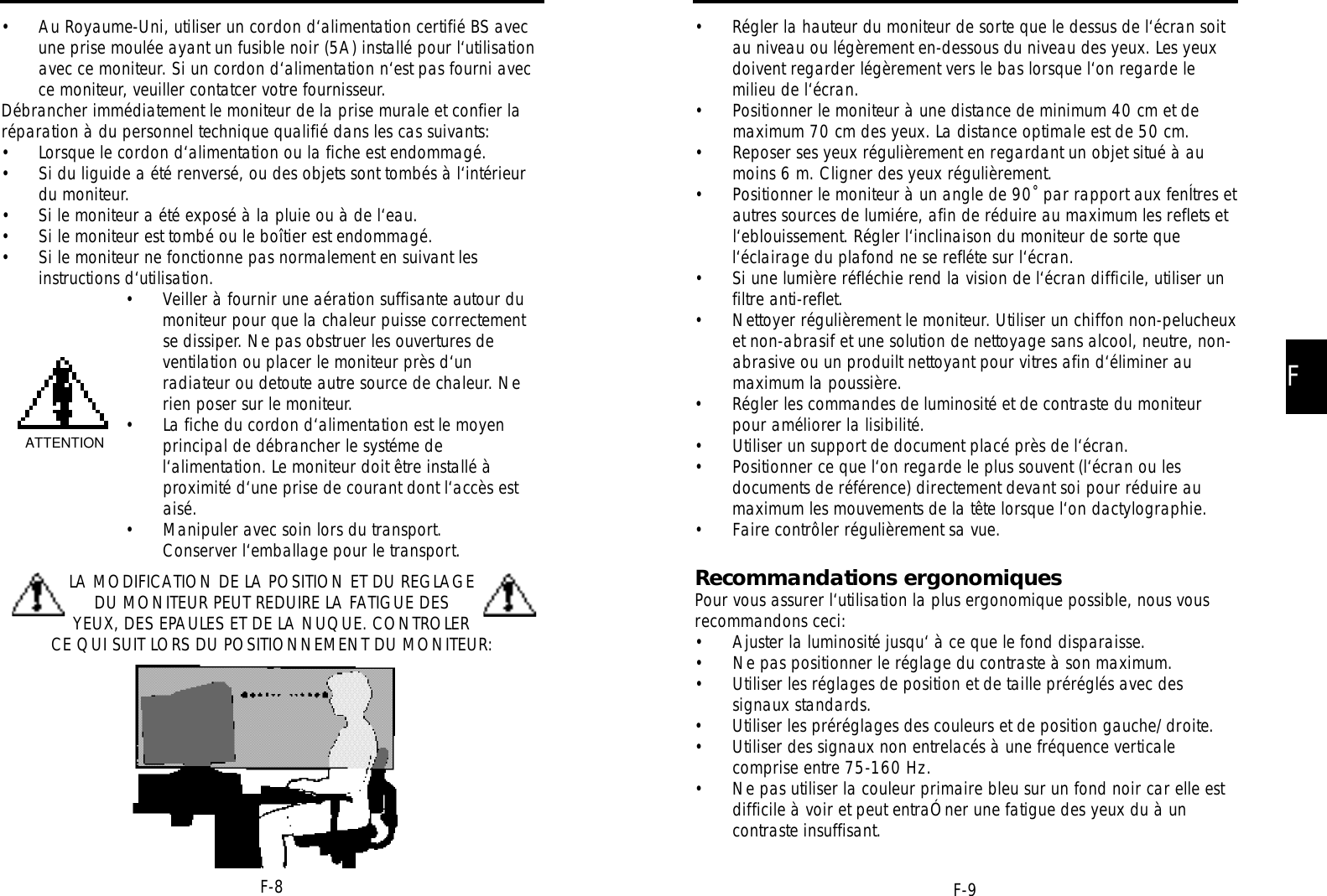 FF-9F-8• Régler la hauteur du moniteur de sorte que le dessus de l‘écran soitau niveau ou légèrement en-dessous du niveau des yeux. Les yeuxdoivent regarder légèrement vers le bas lorsque l‘on regarde lemilieu de l‘écran.• Positionner le moniteur à une distance de minimum 40 cm et demaximum 70 cm des yeux. La distance optimale est de 50 cm.• Reposer ses yeux régulièrement en regardant un objet situé à aumoins 6 m. Cligner des yeux régulièrement.• Positionner le moniteur à un angle de 90˚ par rapport aux fenÍtres etautres sources de lumiére, afin de réduire au maximum les reflets etl‘eblouissement. Régler l‘inclinaison du moniteur de sorte quel‘éclairage du plafond ne se refléte sur l‘écran.• Si une lumière réfléchie rend la vision de l‘écran difficile, utiliser unfiltre anti-reflet.• Nettoyer régulièrement le moniteur. Utiliser un chiffon non-pelucheuxet non-abrasif et une solution de nettoyage sans alcool, neutre, non-abrasive ou un produilt nettoyant pour vitres afin d‘éliminer aumaximum la poussière.• Régler les commandes de luminosité et de contraste du moniteurpour améliorer la lisibilité.• Utiliser un support de document placé près de l‘écran.• Positionner ce que l‘on regarde le plus souvent (l‘écran ou lesdocuments de référence) directement devant soi pour réduire aumaximum les mouvements de la tête lorsque l‘on dactylographie.• Faire contrôler régulièrement sa vue.Recommandations ergonomiquesPour vous assurer l‘utilisation la plus ergonomique possible, nous vousrecommandons ceci:• Ajuster la luminosité jusqu‘ à ce que le fond disparaisse.• Ne pas positionner le réglage du contraste à son maximum.• Utiliser les réglages de position et de taille préréglés avec dessignaux standards.• Utiliser les préréglages des couleurs et de position gauche/droite.• Utiliser des signaux non entrelacés à une fréquence verticalecomprise entre 75-160 Hz.• Ne pas utiliser la couleur primaire bleu sur un fond noir car elle estdifficile à voir et peut entraÓner une fatigue des yeux du à uncontraste insuffisant.• Au Royaume-Uni, utiliser un cordon d‘alimentation certifié BS avecune prise moulée ayant un fusible noir (5A) installé pour l‘utilisationavec ce moniteur. Si un cordon d‘alimentation n‘est pas fourni avecce moniteur, veuiller contatcer votre fournisseur.Débrancher immédiatement le moniteur de la prise murale et confier laréparation à du personnel technique qualifié dans les cas suivants:• Lorsque le cordon d‘alimentation ou la fiche est endommagé.• Si du liguide a été renversé, ou des objets sont tombés à l‘intérieurdu moniteur.• Si le moniteur a été exposé à la pluie ou à de l‘eau.• Si le moniteur est tombé ou le boîtier est endommagé.• Si le moniteur ne fonctionne pas normalement en suivant lesinstructions d‘utilisation.• Veiller à fournir une aération suffisante autour dumoniteur pour que la chaleur puisse correctementse dissiper. Ne pas obstruer les ouvertures deventilation ou placer le moniteur près d‘unradiateur ou detoute autre source de chaleur. Nerien poser sur le moniteur.• La fiche du cordon d‘alimentation est le moyenprincipal de débrancher le systéme del‘alimentation. Le moniteur doit être installé àproximité d‘une prise de courant dont l‘accès estaisé.• Manipuler avec soin lors du transport.Conserver l‘emballage pour le transport.LA MODIFICATION DE LA POSITION ET DU REGLAGEDU MONITEUR PEUT REDUIRE LA FATIGUE DESYEUX, DES EPAULES ET DE LA NUQUE. CONTROLERCE QUI SUIT LORS DU POSITIONNEMENT DU MONITEUR:ATTENTION