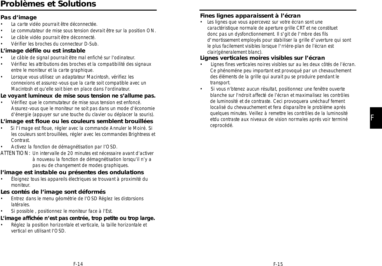 F-14Problèmes et SolutionsPas d‘image• La carte vidéo pourrait être déconnectée.• Le commutateur de mise sous tension devrait être sur la position ON.• Le câble vidéo pourrait être déconnecté.• Vérifier les broches du connecteur D-Sub.L‘image défile ou est instable• Le câble de signal pourrait être mal enfiché sur l‘odinateur.• Vérifiez les attributions des broches et la compatibilité des signauxentre le moniteur et la carte graphique.• Lorsque vous utilisez un adaptateur Macintosh, vérifiez lesconnexions et assurez-vous que la carte soit compatible avec unMacintosh et qu‘elle soit bien en place dans l‘ordinateur.Le voyant lumineux de mise sous tension ne s‘allume pas.• Vérifiez que le commutateur de mise sous tension est enfoncé.Assurez-vous que le moniteur ne soit pas dans un mode d‘économied‘énergie (appuyer sur une touche du clavier ou déplacer la souris).L‘image est floue ou les couleurs semblent brouillées•     Si l&apos;image est floue, régler avec la commande Annuler le Moiré. Siles couleurs sont brouillées, régler avec les commandes Brightness etContrast.• Activez la fonction de démagnétisation par I‘OSD.ATTENTION: Un intervalle de 20 minutes est nécessaire avant d‘activerà nouveau la fonction de démagnétisation lorsqu‘il n‘y apas eu de changement de modes graphiques.l‘image est instable ou présentes des ondulations• Éloignez tous les appareils électriques se trouvant à proximité dumoniteur.Les contés de l‘image sont déformés• Entrez dans le menu géométrie de I‘OSD Réglez les distorsionslatérales.• Si possible , positionnez le moniteur face à l‘Est.L‘image affichée n‘est pas centrée, trop petite ou trop larg e .• Réglez la position horizontale et verticale, la taille horizontale etvertical en utilisant I‘OSD.F-15FFines lignes apparaissent à l’écran•   Les lignes que vous apercevez sur votre écran sont unecaractéristique normale de aperture grille CRT et ne constituetdonc pas un dysfonctionnement. Il s&apos;git de l&apos;mbre des filsd&apos;mortissement employés pour stabiliser la grille d&apos;uverture qui sontle plus facilement visibles lorsque l&apos;rriére-plan de l’écran est clair(géneralement blanc).Lignes verticales moires visibles sur l’écran• Lignes fines verticales noires visibles sur au les deux côtés de l’écran. Ce phénoméne peu important est provoqué par un chevauchement  des éléments de la grille qui aurait pu se produire pendant le transport.• Si vous n&apos;btenez aucun résultat, positionnez une fenêtre ouverteblanche sur l&apos;ndroit affecté de l’écran et maximalisez les contrôlesde luminosité et de contraste. Ceci provoquera unéchauf fementlocalisé du chevauchement et fera disparaître le probléme aprésquelques minutes. Veillez à remettre les contrôles de la luminositéetdu contraste aux niveaux de vision normales aprés voir terminéceprocédé.