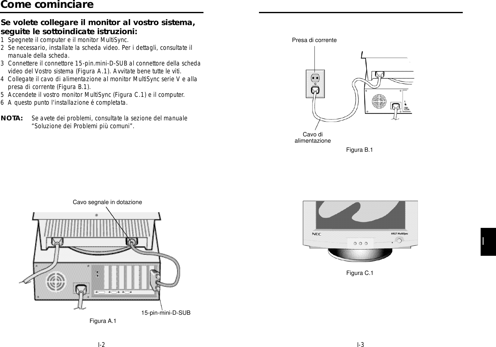 II-3I-2Presa di correnteCavo dialimentazioneFigura B.1Figura C.1HR17 MultiSyncCome cominciareSe volete collegare il monitor al vostro sistema,seguite le sottoindicate istruzioni:1 Spegnete il computer e il monitor MultiSync.2 Se necessario, installate la scheda video. Per i dettagli, consultate ilmanuale della scheda.3  Connettere il connettore 15-pin.mini-D-SUB al connettore della schedavideo del Vostro sistema (Figura A.1). Avvitate bene tutte le viti.4 Collegate il cavo di alimentazione al monitor MultiSync serie V e allapresa di corrente (Figura B.1).5 Accendete il vostro monitor MultiSync (Figura C.1) e il computer.6 A questo punto l‘installazione é completata.NOTA: Se avete dei problemi, consultate la sezione del manuale“Soluzione dei Problemi più comuni”.Cavo segnale in dotazione15-pin-mini-D-SUBFigura A.1
