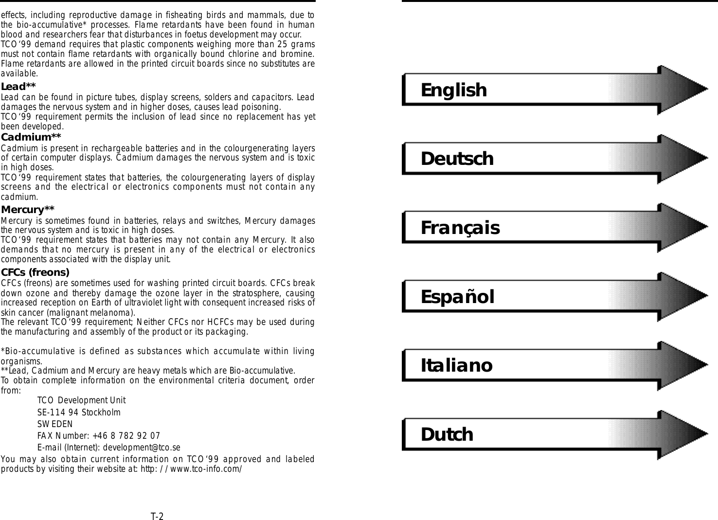 EnglishDeutschFrançaisEspañolItalianoDutchT-2effects, including reproductive damage in fisheating birds and mammals, due tothe bio-accumulative* processes. Flame re t a rdants have been found in humanblood and researchers fear that disturbances in foetus development may occur.TCO‘99 demand requires that plastic components weighing more than 25 gramsmust not contain flame retardants with organically bound chlorine and bromine.Flame retardants are allowed in the printed circuit boards since no substitutes areavailable.Lead**Lead can be found in picture tubes, display screens, solders and capacitors. Leaddamages the nervous system and in higher doses, causes lead poisoning.TCO‘99 requirement permits the inclusion of lead since no replacement has yetbeen developed.Cadmium**Cadmium is present in rechargeable batteries and in the colourgenerating layersof certain computer displays. Cadmium damages the nervous system and is toxicin high doses.TCO‘99 requirement states that batteries, the colourgenerating layers of displays c reens and the electrical or electronics components must not contain anycadmium.Mercury**Mercury is sometimes found in batteries, relays and switches, Mercury damagesthe nervous system and is toxic in high doses.TCO‘99 re q u i rement states that batteries may not contain any Merc u ry. It alsodemands that no merc u r y is present in any of the electrical or electro n i c scomponents associated with the display unit.CFCs (freons)CFCs (freons) are sometimes used for washing printed circuit boards. CFCs breakdown ozone and thereby damage the ozone layer in the stratosphere, causingincreased reception on Earth of ultraviolet light with consequent increased risks ofskin cancer (malignant melanoma).The relevant TCO‘99 requirement; Neither CFCs nor HCFCs may be used duringthe manufacturing and assembly of the product or its packaging.*Bio-accumulative is defined as substances which accumulate within livingorganisms.**Lead, Cadmium and Merc u ry are heavy metals which are Bio-accumulative.To obtain complete information on the environmental criteria document, ord e rfrom: TCO Development UnitSE-114 94 Stockholm SWEDENFAX Number: +46 8 782 92 07E-mail (Internet): development@tco.seYou may also obtain current information on TCO‘99 approved and labeledproducts by visiting their website at: http: //www.tco-info.com/