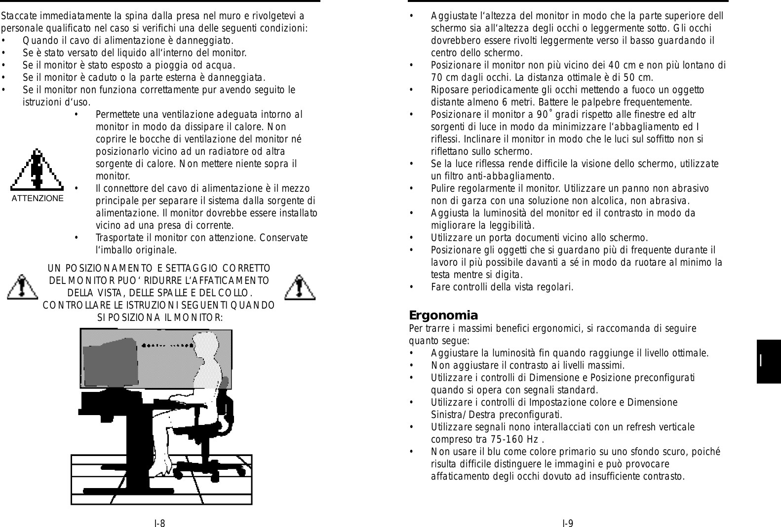 II-9I-8• Aggiustate l‘altezza del monitor in modo che la parte superiore dellschermo sia all‘altezza degli occhi o leggermente sotto. Gli occhidovrebbero essere rivolti leggermente verso il basso guardando ilcentro dello schermo.• Posizionare il monitor non più vicino dei 40 cm e non più lontano di70 cm dagli occhi. La distanza ottimale è di 50 cm.• Riposare periodicamente gli occhi mettendo a fuoco un oggettodistante almeno 6 metri. Battere le palpebre frequentemente.• Posizionare il monitor a 90˚ gradi rispetto alle finestre ed altrsorgenti di luce in modo da minimizzare l‘abbagliamento ed Iriflessi. Inclinare il monitor in modo che le luci sul soffitto non siriflettano sullo schermo.• Se la luce riflessa rende difficile la visione dello schermo, utilizzateun filtro anti-abbagliamento.• Pulire regolarmente il monitor. Utilizzare un panno non abrasivonon di garza con una soluzione non alcolica, non abrasiva.• Aggiusta la luminosità del monitor ed il contrasto in modo damigliorare la leggibilità.• Utilizzare un porta documenti vicino allo schermo.• Posizionare gli oggetti che si guardano più di frequente durante illavoro il più possibile davanti a sé in modo da ruotare al minimo latesta mentre si digita.• Fare controlli della vista regolari.ErgonomiaPer trarre i massimi benefici ergonomici, si raccomanda di seguirequanto segue:• Aggiustare la luminosità fin quando raggiunge il livello ottimale.• Non aggiustare il contrasto ai livelli massimi.• Utilizzare i controlli di Dimensione e Posizione preconfiguratiquando si opera con segnali standard.• Utilizzare i controlli di Impostazione colore e DimensioneSinistra/Destra preconfigurati.• Utilizzare segnali nono interallacciati con un refresh verticalecompreso tra 75-160 Hz .• Non usare il blu come colore primario su uno sfondo scuro, poichérisulta difficile distinguere le immagini e può provocareaffaticamento degli occhi dovuto ad insufficiente contrasto.Staccate immediatamente la spina dalla presa nel muro e rivolgetevi apersonale qualificato nel caso si verifichi una delle seguenti condizioni:• Quando il cavo di alimentazione è danneggiato.• Se è stato versato del liquido all‘interno del monitor.• Se il monitor è stato esposto a pioggia od acqua.• Se il monitor è caduto o la parte esterna è danneggiata.• Se il monitor non funziona correttamente pur avendo seguito leistruzioni d‘uso.• Permettete una ventilazione adeguata intorno almonitor in modo da dissipare il calore. Noncoprire le bocche di ventilazione del monitor néposizionarlo vicino ad un radiatore od altrasorgente di calore. Non mettere niente sopra ilmonitor.• Il connettore del cavo di alimentazione è il mezzoprincipale per separare il sistema dalla sorgente dialimentazione. Il monitor dovrebbe essere installatovicino ad una presa di corrente.• Trasportate il monitor con attenzione. Conservatel‘imballo originale.UN POSIZIONAMENTO E SETTAGGIO CORRETTODEL MONITOR PUO‘ RIDURRE L‘AFFATICAMENTODELLA VISTA, DELLE SPALLE E DEL COLLO.CONTROLLARE LE ISTRUZIONI SEGUENTI QUANDOSI POSIZIONA IL MONITOR:ATTENZIONE