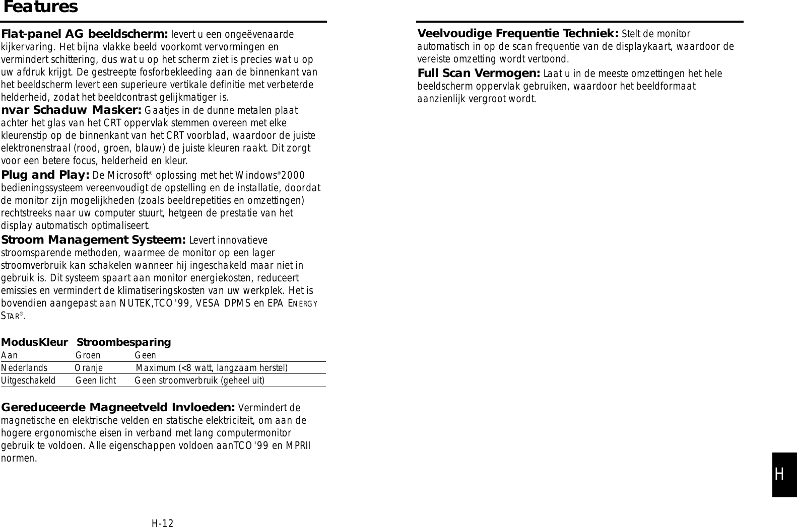 Veelvoudige Frequentie Techniek: Stelt de monitorautomatisch in op de scan frequentie van de displaykaart, waardoor devereiste omzetting wordt vertoond.Full Scan Vermogen: Laat u in de meeste omzettingen het helebeeldscherm oppervlak gebruiken, waardoor het beeldformaataanzienlijk vergroot wordt.Flat-panel AG beeldscherm: levert u een ongeëvenaardekijkervaring. Het bijna vlakke beeld voorkomt vervormingen envermindert schittering, dus wat u op het scherm ziet is precies wat u opuw afdruk krijgt. De gestreepte fosforbekleeding aan de binnenkant vanhet beeldscherm levert een superieure vertikale definitie met verbeterdehelderheid, zodat het beeldcontrast gelijkmatiger is.nvar Schaduw Masker: Gaatjes in de dunne metalen plaatachter het glas van het CRT oppervlak stemmen overeen met elkekleurenstip op de binnenkant van het CRT voorblad, waardoor de juisteelektronenstraal (rood, groen, blauw) de juiste kleuren raakt. Dit zorgtvoor een betere focus, helderheid en kleur.Plug and Play: De Microsoft®oplossing met het Windows®2000bedieningssysteem vereenvoudigt de opstelling en de installatie, doordatde monitor zijn mogelijkheden (zoals beeldrepetities en omzettingen)rechtstreeks naar uw computer stuurt, hetgeen de prestatie van hetdisplay automatisch optimaliseert.Stroom Management Systeem: Levert innovatievestroomsparende methoden, waarmee de monitor op een lagerstroomverbruik kan schakelen wanneer hij ingeschakeld maar niet ingebruik is. Dit systeem spaart aan monitor energiekosten, reduceertemissies en vermindert de klimatiseringskosten van uw werkplek. Het isbovendien aangepast aan NUTEK,TCO&apos;99, VESA DPMS en EPA ENERGYSTAR®.ModusKleur StroombesparingAan Groen GeenNederlands Oranje Maximum (&lt;8 watt, langzaam herstel)Uitgeschakeld Geen licht Geen stroomverbruik (geheel uit)Gereduceerde Magneetveld Invloeden: Vermindert demagnetische en elektrische velden en statische elektriciteit, om aan dehogere ergonomische eisen in verband met lang computermonitorgebruik te voldoen. Alle eigenschappen voldoen aanTCO&apos;99 en MPRIInormen.FeaturesH-12H