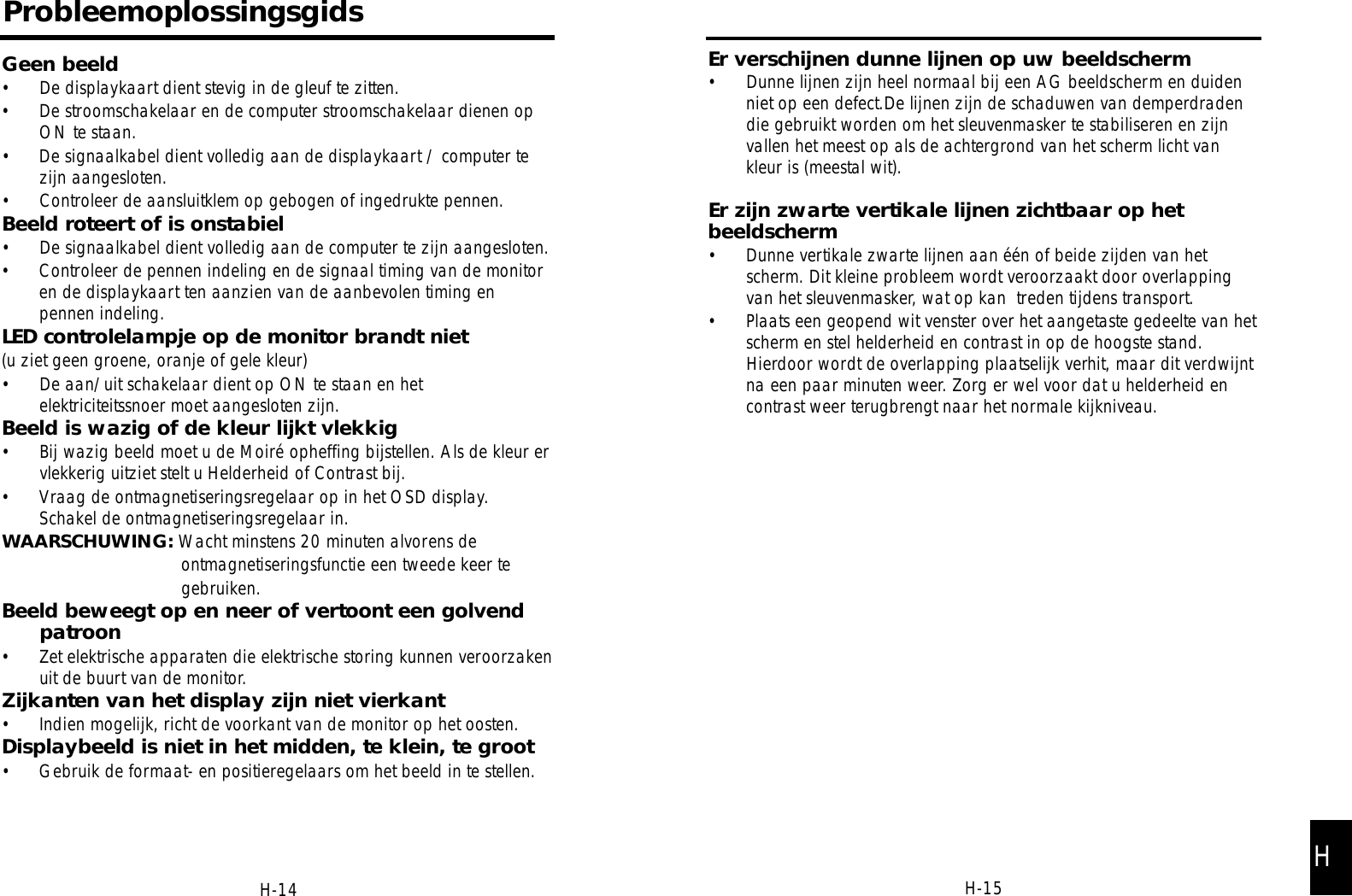 H-15Er verschijnen dunne lijnen op uw beeldscherm• Dunne lijnen zijn heel normaal bij een AG beeldscherm en duidenniet op een defect.De lijnen zijn de schaduwen van demperdradendie gebruikt worden om het sleuvenmasker te stabiliseren en zijnvallen het meest op als de achtergrond van het scherm licht vankleur is (meestal wit).Er zijn zwarte vertikale lijnen zichtbaar op hetbeeldscherm• Dunne vertikale zwarte lijnen aan één of beide zijden van hetscherm. Dit kleine probleem wordt veroorzaakt door overlappingvan het sleuvenmasker, wat op kan  treden tijdens transport.• Plaats een geopend wit venster over het aangetaste gedeelte van hetscherm en stel helderheid en contrast in op de hoogste stand.Hierdoor wordt de overlapping plaatselijk verhit, maar dit verdwijntna een paar minuten weer. Zorg er wel voor dat u helderheid encontrast weer terugbrengt naar het normale kijkniveau.ProbleemoplossingsgidsGeen beeld• De displaykaart dient stevig in de gleuf te zitten.• De stroomschakelaar en de computer stroomschakelaar dienen opON te staan.• De signaalkabel dient volledig aan de displaykaart / computer tezijn aangesloten.• Controleer de aansluitklem op gebogen of ingedrukte pennen.Beeld roteert of is onstabiel• De signaalkabel dient volledig aan de computer te zijn aangesloten.• Controleer de pennen indeling en de signaal timing van de monitoren de displaykaart ten aanzien van de aanbevolen timing enpennen indeling.LED controlelampje op de monitor brandt niet(u ziet geen groene, oranje of gele kleur)• De aan/uit schakelaar dient op ON te staan en hetelektriciteitssnoer moet aangesloten zijn.Beeld is wazig of de kleur lijkt vlekkig• Bij wazig beeld moet u de Moiré opheffing bijstellen. Als de kleur ervlekkerig uitziet stelt u Helderheid of Contrast bij. • Vraag de ontmagnetiseringsregelaar op in het OSD display.Schakel de ontmagnetiseringsregelaar in.WAARSCHUWING: Wacht minstens 20 minuten alvorens de  ontmagnetiseringsfunctie een tweede keer te gebruiken.Beeld beweegt op en neer of vertoont een golvendpatroon• Zet elektrische apparaten die elektrische storing kunnen veroorzakenuit de buurt van de monitor.Zijkanten van het display zijn niet vierkant• Indien mogelijk, richt de voorkant van de monitor op het oosten.Displaybeeld is niet in het midden, te klein, te groot• Gebruik de formaat- en positieregelaars om het beeld in te stellen.H-14 H