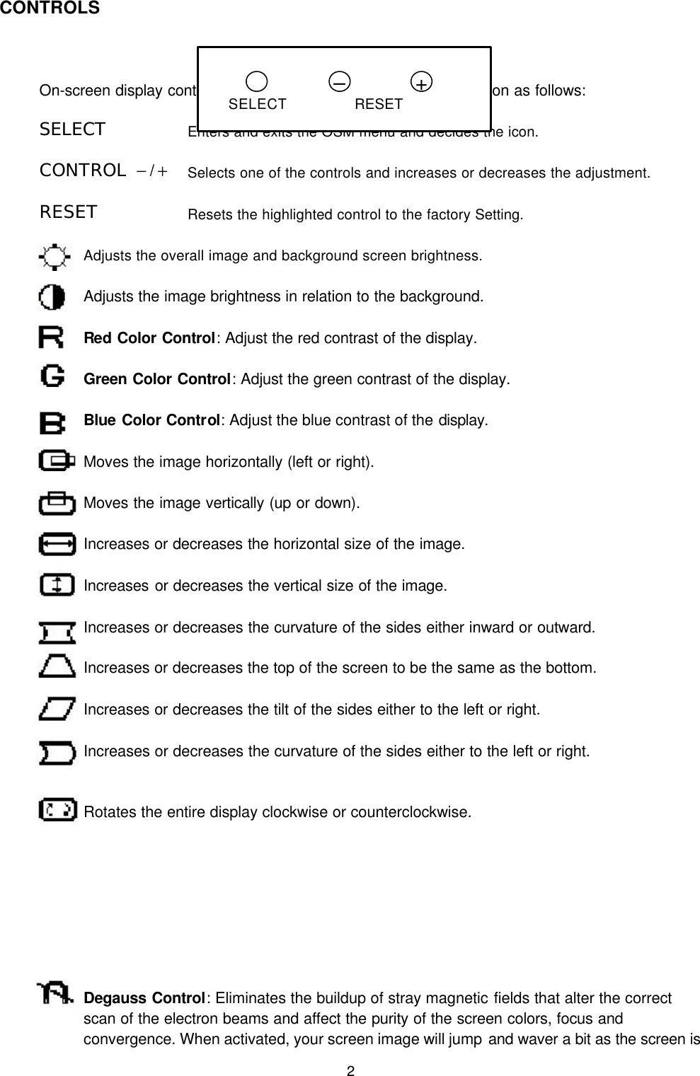2CONTROLSOn-screen display control buttons on the front of the monitor function as follows:SELECT Enters and exits the OSM menu and decides the icon.CONTROL  − / +Selects one of the controls and increases or decreases the adjustment.RESET  Resets the highlighted control to the factory Setting.Adjusts the overall image and background screen brightness. Adjusts the image brightness in relation to the background. Red Color Control: Adjust the red contrast of the display.Green Color Control: Adjust the green contrast of the display.Blue Color Control: Adjust the blue contrast of the display.Moves the image horizontally (left or right).       Moves the image vertically (up or down).       Increases or decreases the horizontal size of the image.       Increases or decreases the vertical size of the image.                 Increases or decreases the curvature of the sides either inward or outward.                       Increases or decreases the top of the screen to be the same as the bottom.            Increases or decreases the tilt of the sides either to the left or right.            Increases or decreases the curvature of the sides either to the left or right.            Rotates the entire display clockwise or counterclockwise.       Degauss Control: Eliminates the buildup of stray magnetic fields that alter the correctscan of the electron beams and affect the purity of the screen colors, focus and    convergence. When activated, your screen image will jump and waver a bit as the screen is+–SELECT RESET