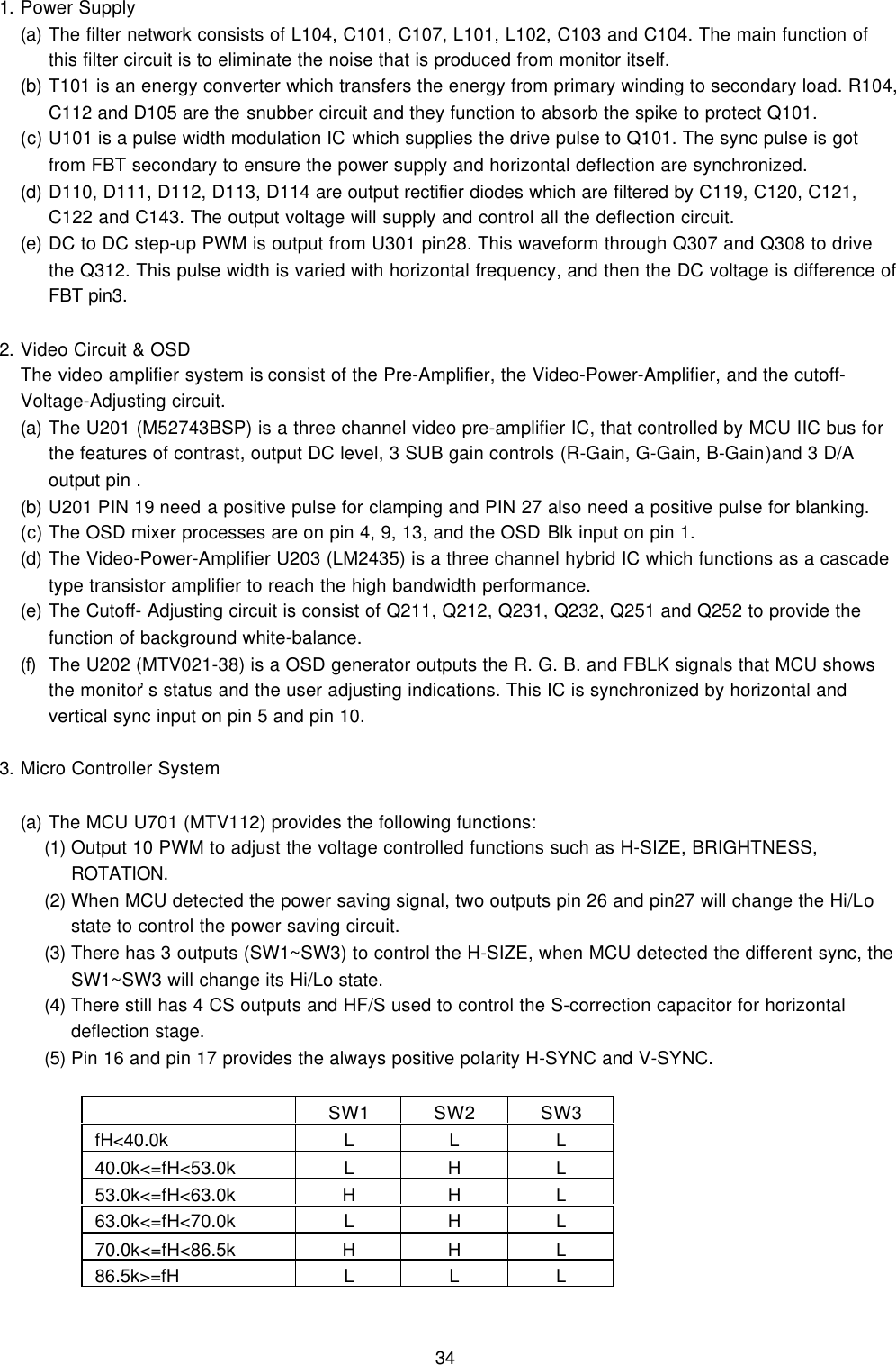 341. Power Supply(a) The filter network consists of L104, C101, C107, L101, L102, C103 and C104. The main function ofthis filter circuit is to eliminate the noise that is produced from monitor itself.(b) T101 is an energy converter which transfers the energy from primary winding to secondary load. R104,C112 and D105 are the snubber circuit and they function to absorb the spike to protect Q101.(c) U101 is a pulse width modulation IC which supplies the drive pulse to Q101. The sync pulse is gotfrom FBT secondary to ensure the power supply and horizontal deflection are synchronized.(d) D110, D111, D112, D113, D114 are output rectifier diodes which are filtered by C119, C120, C121,C122 and C143. The output voltage will supply and control all the deflection circuit.(e) DC to DC step-up PWM is output from U301 pin28. This waveform through Q307 and Q308 to drivethe Q312. This pulse width is varied with horizontal frequency, and then the DC voltage is difference ofFBT pin3.2. Video Circuit &amp; OSDThe video amplifier system is consist of the Pre-Amplifier, the Video-Power-Amplifier, and the cutoff-Voltage-Adjusting circuit.(a) The U201 (M52743BSP) is a three channel video pre-amplifier IC, that controlled by MCU IIC bus forthe features of contrast, output DC level, 3 SUB gain controls (R-Gain, G-Gain, B-Gain)and 3 D/Aoutput pin .(b) U201 PIN 19 need a positive pulse for clamping and PIN 27 also need a positive pulse for blanking.(c) The OSD mixer processes are on pin 4, 9, 13, and the OSD Blk input on pin 1.(d) The Video-Power-Amplifier U203 (LM2435) is a three channel hybrid IC which functions as a cascadetype transistor amplifier to reach the high bandwidth performance.(e) The Cutoff- Adjusting circuit is consist of Q211, Q212, Q231, Q232, Q251 and Q252 to provide thefunction of background white-balance.(f) The U202 (MTV021-38) is a OSD generator outputs the R. G. B. and FBLK signals that MCU showsthe monitor’s status and the user adjusting indications. This IC is synchronized by horizontal andvertical sync input on pin 5 and pin 10.3. Micro Controller System(a) The MCU U701 (MTV112) provides the following functions:(1) Output 10 PWM to adjust the voltage controlled functions such as H-SIZE, BRIGHTNESS,ROTATION.(2) When MCU detected the power saving signal, two outputs pin 26 and pin27 will change the Hi/Lostate to control the power saving circuit.(3) There has 3 outputs (SW1~SW3) to control the H-SIZE, when MCU detected the different sync, theSW1~SW3 will change its Hi/Lo state.(4) There still has 4 CS outputs and HF/S used to control the S-correction capacitor for horizontaldeflection stage.(5) Pin 16 and pin 17 provides the always positive polarity H-SYNC and V-SYNC.SW1 SW2 SW3 fH&lt;40.0k L L L 40.0k&lt;=fH&lt;53.0k LHL 53.0k&lt;=fH&lt;63.0k H H L 63.0k&lt;=fH&lt;70.0k LHL 70.0k&lt;=fH&lt;86.5k H H L 86.5k&gt;=fH L L L