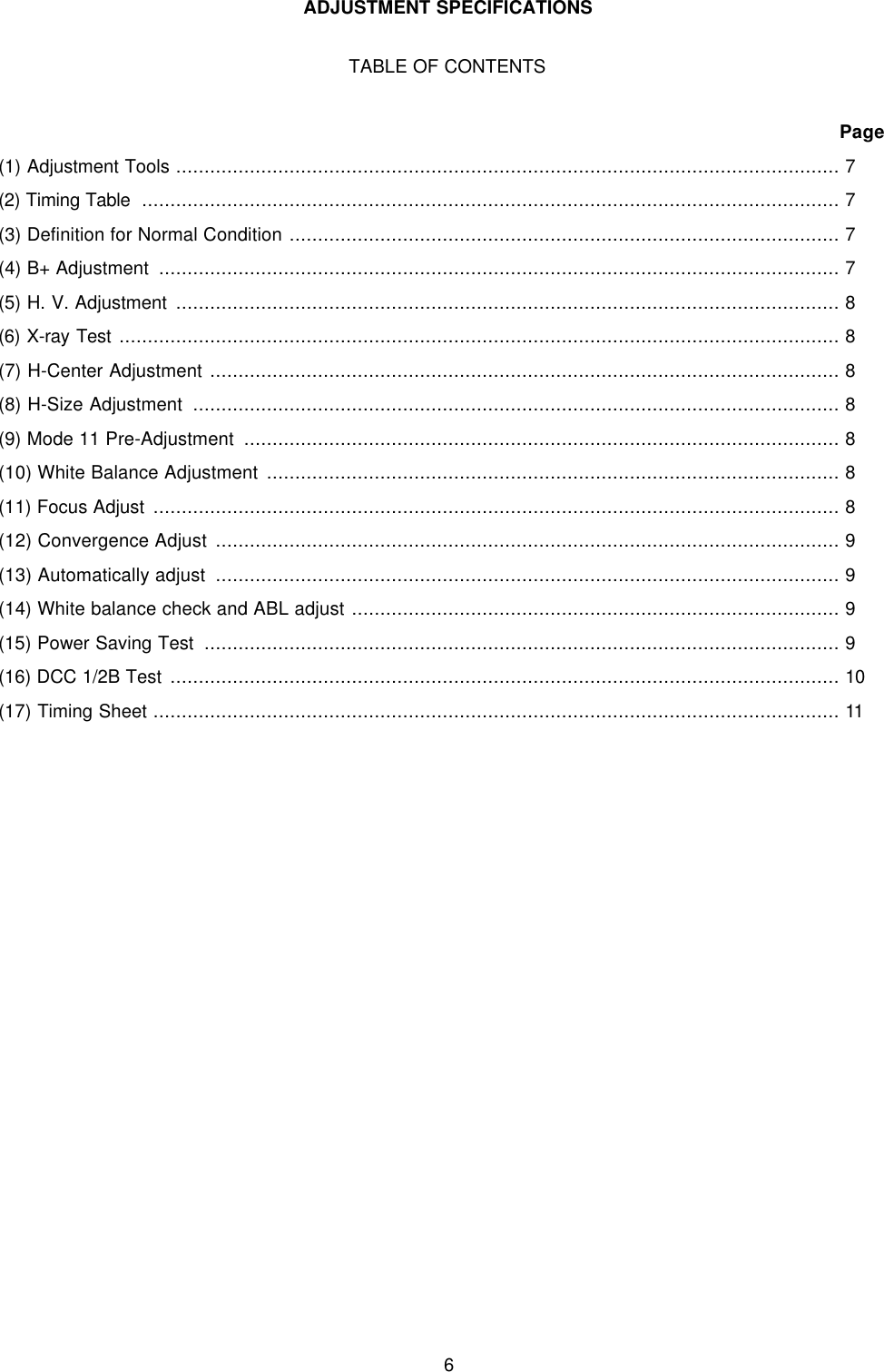 6ADJUSTMENT SPECIFICATIONSTABLE OF CONTENTSPage(1) Adjustment Tools ..................................................................................................................... 7(2) Timing Table  ........................................................................................................................... 7(3) Definition for Normal Condition ................................................................................................. 7(4) B+ Adjustment  ........................................................................................................................ 7(5) H. V. Adjustment ..................................................................................................................... 8(6) X-ray Test ............................................................................................................................... 8(7) H-Center Adjustment ............................................................................................................... 8(8) H-Size Adjustment  .................................................................................................................. 8(9) Mode 11 Pre-Adjustment  ......................................................................................................... 8(10) White Balance Adjustment ..................................................................................................... 8(11) Focus Adjust ......................................................................................................................... 8(12) Convergence Adjust .............................................................................................................. 9(13) Automatically adjust  .............................................................................................................. 9(14) White balance check and ABL adjust ...................................................................................... 9(15) Power Saving Test  ................................................................................................................ 9(16) DCC 1/2B Test ...................................................................................................................... 10(17) Timing Sheet ......................................................................................................................... 11