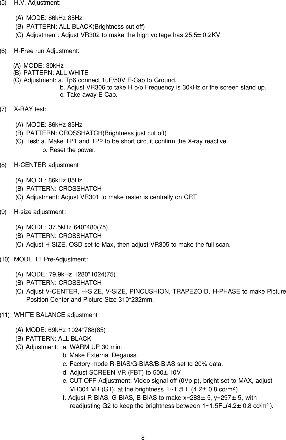 8(5) H.V. Adjustment:(A) MODE: 86kHz 85Hz(B) PATTERN: ALL BLACK(Brightness cut off)(C) Adjustment: Adjust VR302 to make the high voltage has 25.5±0.2KV(6) H-Free run Adjustment:(A) MODE: 30kHz(B) PATTERN: ALL WHITE(C) Adjustment: a. Tp6 connect 1uF/50V E-Cap to Ground.b. Adjust VR306 to take H o/p Frequency is 30kHz or the screen stand up.c. Take away E-Cap.(7) X-RAY test:(A) MODE: 86kHz 85Hz(B) PATTERN: CROSSHATCH(Brightness just cut off)(C) Test: a. Make TP1 and TP2 to be short circuit confirm the X-ray reactive.b. Reset the power.           (8) H-CENTER adjustment(A) MODE: 86kHz 85Hz(B) PATTERN: CROSSHATCH(C) Adjustment: Adjust VR301 to make raster is centrally on CRT     (9) H-size adjustment:(A) MODE: 37.5kHz 640*480(75)(B) PATTERN: CROSSHATCH(C) Adjust H-SIZE, OSD set to Max, then adjust VR305 to make the full scan.(10) MODE 11 Pre-Adjustment:(A) MODE: 79.9kHz 1280*1024(75)(B) PATTERN: CROSSHATCH(C) Adjust V-CENTER, H-SIZE, V-SIZE, PINCUSHION, TRAPEZOID, H-PHASE to make PicturePosition Center and Picture Size 310*232mm.(11) WHITE BALANCE adjustment(A) MODE: 69kHz 1024*768(85)(B) PATTERN: ALL BLACK(C) Adjustment:  a. WARM UP 30 min.b. Make External Degauss.c. Factory mode R-BIAS/G-BIAS/B-BIAS set to 20% data.d. Adjust SCREEN VR (FBT) to 500±10Ve. CUT OFF Adjustment: Video signal off (0Vp-p), bright set to MAX, adjustVR304 VR (G1), at the brightness 1~1.5FL.(4.2±0.8 cd/m²)f. Adjust R-BIAS, G-BIAS, B-BIAS to make x=283±5, y=297±5, withreadjusting G2 to keep the brightness between 1~1.5FL(4.2±0.8 cd/m²).