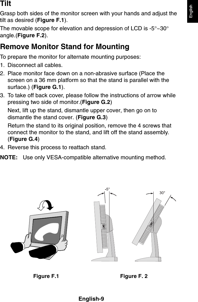 English-9EnglishTiltGrasp both sides of the monitor screen with your hands and adjust thetilt as desired (Figure F.1).The movable scope for elevation and depression of LCD is -5°~30°angle.(Figure F.2).Remove Monitor Stand for MountingTo prepare the monitor for alternate mounting purposes:1. Disconnect all cables.2. Place monitor face down on a non-abrasive surface (Place thescreen on a 36 mm platform so that the stand is parallel with thesurface.) (Figure G.1).3. To take off back cover, please follow the instructions of arrow whilepressing two side of monitor.(Figure G.2)Next, lift up the stand, dismantle upper cover, then go on todismantle the stand cover. (Figure G.3)Return the stand to its original position, remove the 4 screws thatconnect the monitor to the stand, and lift off the stand assembly.(Figure G.4)4. Reverse this process to reattach stand.NOTE: Use only VESA-compatible alternative mounting method.Figure F. 2Figure F.1