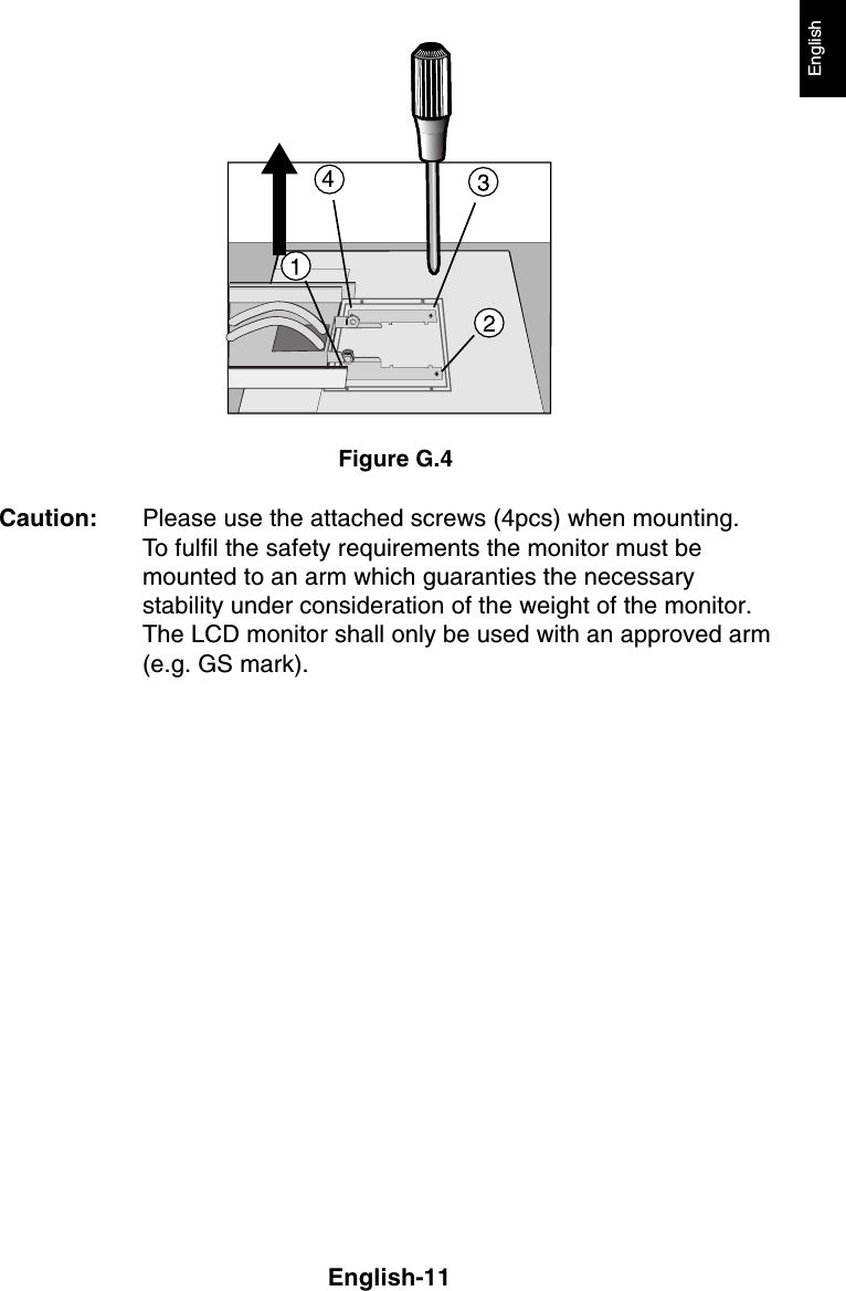 English-11EnglishFigure G.4Caution: Please use the attached screws (4pcs) when mounting.To fulfil the safety requirements the monitor must bemounted to an arm which guaranties the necessarystability under consideration of the weight of the monitor.The LCD monitor shall only be used with an approved arm(e.g. GS mark).