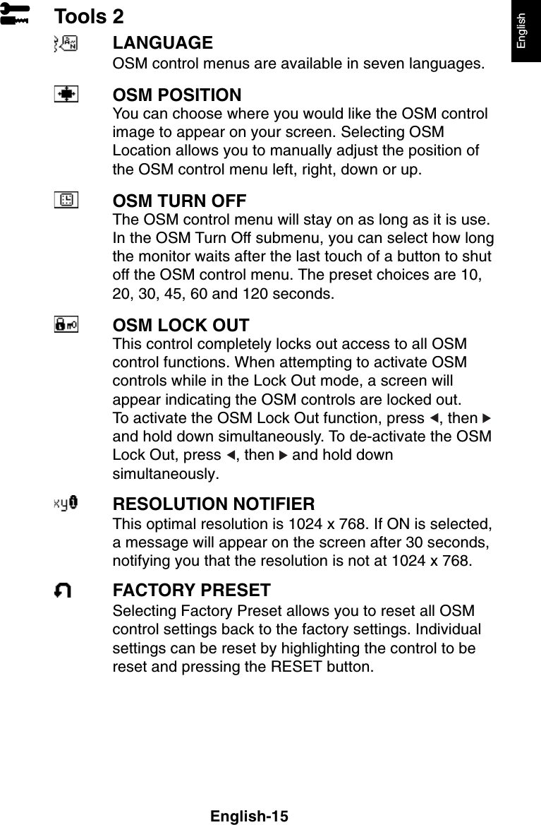 English-15EnglishTools 2LANGUAGEOSM control menus are available in seven languages.OSM POSITIONYou can choose where you would like the OSM controlimage to appear on your screen. Selecting OSMLocation allows you to manually adjust the position ofthe OSM control menu left, right, down or up.OSM TURN OFFThe OSM control menu will stay on as long as it is use.In the OSM Turn Off submenu, you can select how longthe monitor waits after the last touch of a button to shutoff the OSM control menu. The preset choices are 10,20, 30, 45, 60 and 120 seconds.OSM LOCK OUTThis control completely locks out access to all OSMcontrol functions. When attempting to activate OSMcontrols while in the Lock Out mode, a screen willappear indicating the OSM controls are locked out.To activate the OSM Lock Out function, press  , then and hold down simultaneously. To de-activate the OSMLock Out, press  , then   and hold downsimultaneously.RESOLUTION NOTIFIERThis optimal resolution is 1024 x 768. If ON is selected,a message will appear on the screen after 30 seconds,notifying you that the resolution is not at 1024 x 768.FACTORY PRESETSelecting Factory Preset allows you to reset all OSMcontrol settings back to the factory settings. Individualsettings can be reset by highlighting the control to bereset and pressing the RESET button.