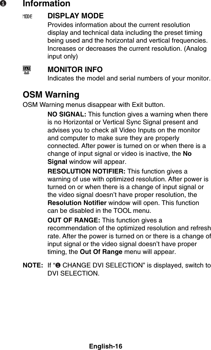 English-16InformationDISPLAY MODEProvides information about the current resolutiondisplay and technical data including the preset timingbeing used and the horizontal and vertical frequencies.Increases or decreases the current resolution. (Analoginput only)MONITOR INFOIndicates the model and serial numbers of your monitor.OSM WarningOSM Warning menus disappear with Exit button.NO SIGNAL: This function gives a warning when thereis no Horizontal or Vertical Sync Signal present andadvises you to check all Video Inputs on the monitorand computer to make sure they are properlyconnected. After power is turned on or when there is achange of input signal or video is inactive, the NoSignal window will appear.RESOLUTION NOTIFIER: This function gives awarning of use with optimized resolution. After power isturned on or when there is a change of input signal orthe video signal doesn’t have proper resolution, theResolution Notifier window will open. This functioncan be disabled in the TOOL menu.OUT OF RANGE: This function gives arecommendation of the optimized resolution and refreshrate. After the power is turned on or there is a change ofinput signal or the video signal doesn’t have propertiming, the Out Of Range menu will appear.NOTE: If “  CHANGE DVI SELECTION” is displayed, switch toDVI SELECTION.