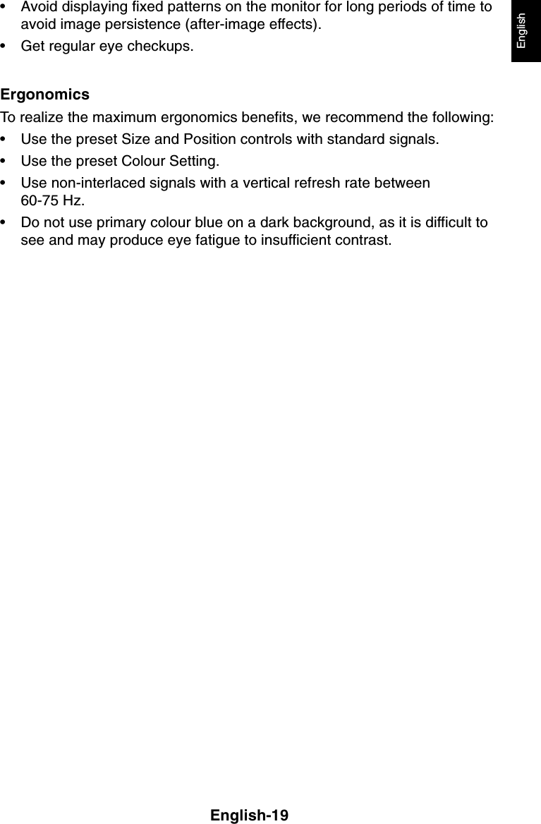 English-19English• Avoid displaying fixed patterns on the monitor for long periods of time toavoid image persistence (after-image effects).• Get regular eye checkups.ErgonomicsTo realize the maximum ergonomics benefits, we recommend the following:• Use the preset Size and Position controls with standard signals.• Use the preset Colour Setting.• Use non-interlaced signals with a vertical refresh rate between60-75 Hz.• Do not use primary colour blue on a dark background, as it is difficult tosee and may produce eye fatigue to insufficient contrast.