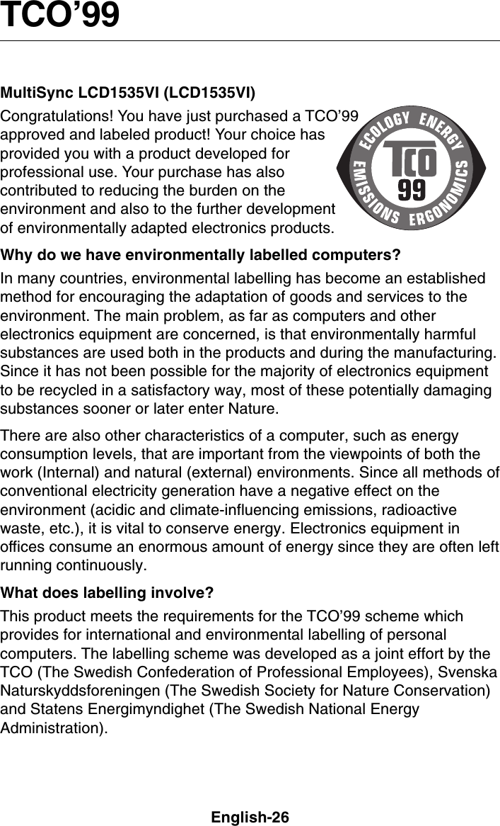 English-26TCO’99This is a translation of the original English TCO&apos;99 document.MultiSync LCD1535VI (LCD1535VI)Congratulations! You have just purchased a TCO’99approved and labeled product! Your choice hasprovided you with a product developed forprofessional use. Your purchase has alsocontributed to reducing the burden on theenvironment and also to the further developmentof environmentally adapted electronics products.Why do we have environmentally labelled computers?In many countries, environmental labelling has become an establishedmethod for encouraging the adaptation of goods and services to theenvironment. The main problem, as far as computers and otherelectronics equipment are concerned, is that environmentally harmfulsubstances are used both in the products and during the manufacturing.Since it has not been possible for the majority of electronics equipmentto be recycled in a satisfactory way, most of these potentially damagingsubstances sooner or later enter Nature.There are also other characteristics of a computer, such as energyconsumption levels, that are important from the viewpoints of both thework (Internal) and natural (external) environments. Since all methods ofconventional electricity generation have a negative effect on theenvironment (acidic and climate-influencing emissions, radioactivewaste, etc.), it is vital to conserve energy. Electronics equipment inoffices consume an enormous amount of energy since they are often leftrunning continuously.What does labelling involve?This product meets the requirements for the TCO’99 scheme whichprovides for international and environmental labelling of personalcomputers. The labelling scheme was developed as a joint effort by theTCO (The Swedish Confederation of Professional Employees), SvenskaNaturskyddsforeningen (The Swedish Society for Nature Conservation)and Statens Energimyndighet (The Swedish National EnergyAdministration).