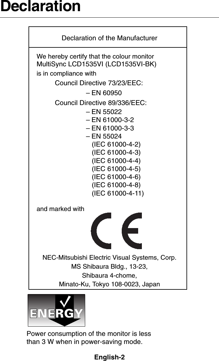 English-2DeclarationDeclaration of the ManufacturerWe hereby certify that the colour monitorMultiSync LCD1535VI (LCD1535VI-BK)is in compliance withCouncil Directive 73/23/EEC:– EN 60950Council Directive 89/336/EEC:– EN 55022– EN 61000-3-2– EN 61000-3-3– EN 55024   (IEC 61000-4-2)   (IEC 61000-4-3)   (IEC 61000-4-4)   (IEC 61000-4-5)   (IEC 61000-4-6)   (IEC 61000-4-8)   (IEC 61000-4-11)and marked withNEC-Mitsubishi Electric Visual Systems, Corp.MS Shibaura Bldg., 13-23,Shibaura 4-chome,Minato-Ku, Tokyo 108-0023, JapanPower consumption of the monitor is lessthan 3 W when in power-saving mode.