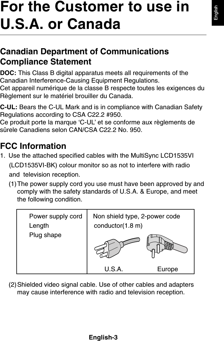 English-3EnglishFor the Customer to use inU.S.A. or CanadaCanadian Department of CommunicationsCompliance StatementDOC: This Class B digital apparatus meets all requirements of theCanadian Interference-Causing Equipment Regulations.Cet appareil numérique de la classe B respecte toutes les exigences duRèglement sur le matériel brouiller du Canada.C-UL: Bears the C-UL Mark and is in compliance with Canadian SafetyRegulations according to CSA C22.2 #950.Ce produit porte la marque ‘C-UL’ et se conforme aux règlements desûrele Canadiens selon CAN/CSA C22.2 No. 950.FCC Information1. Use the attached specified cables with the MultiSync LCD1535VI     (LCD1535VI-BK) colour monitor so as not to interfere with radio     and  television reception.(1)The power supply cord you use must have been approved by andcomply with the safety standards of U.S.A. &amp; Europe, and meetthe following condition.Power supply cord Non shield type, 2-power codeLength                         conductor(1.8 m)Plug shape                                                          U.S.A.                   Europe(2)Shielded video signal cable. Use of other cables and adaptersmay cause interference with radio and television reception.