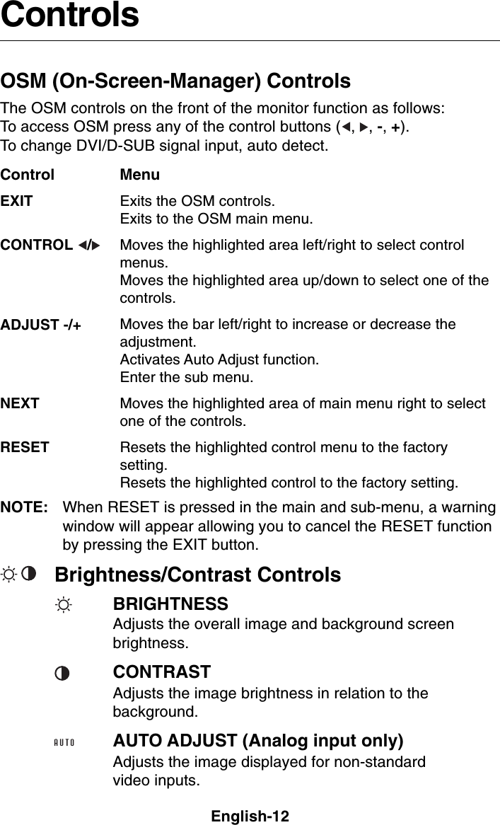English-12MenuExits the OSM controls.Exits to the OSM main menu.Moves the highlighted area left/right to select controlmenus.Moves the highlighted area up/down to select one of thecontrols.Moves the bar left/right to increase or decrease theadjustment.Activates Auto Adjust function.Enter the sub menu.Moves the highlighted area of main menu right to selectone of the controls.Resets the highlighted control menu to the factorysetting.Resets the highlighted control to the factory setting.ControlsOSM (On-Screen-Manager) ControlsThe OSM controls on the front of the monitor function as follows:To access OSM press any of the control buttons ( , , -, +).To change DVI/D-SUB signal input, auto detect.NOTE: When RESET is pressed in the main and sub-menu, a warningwindow will appear allowing you to cancel the RESET functionby pressing the EXIT button.ControlEXITCONTROL  /ADJUST -/+NEXTRESETBrightness/Contrast ControlsBRIGHTNESSAdjusts the overall image and background screenbrightness.CONTRASTAdjusts the image brightness in relation to thebackground.AUTO ADJUST (Analog input only)Adjusts the image displayed for non-standardvideo inputs.