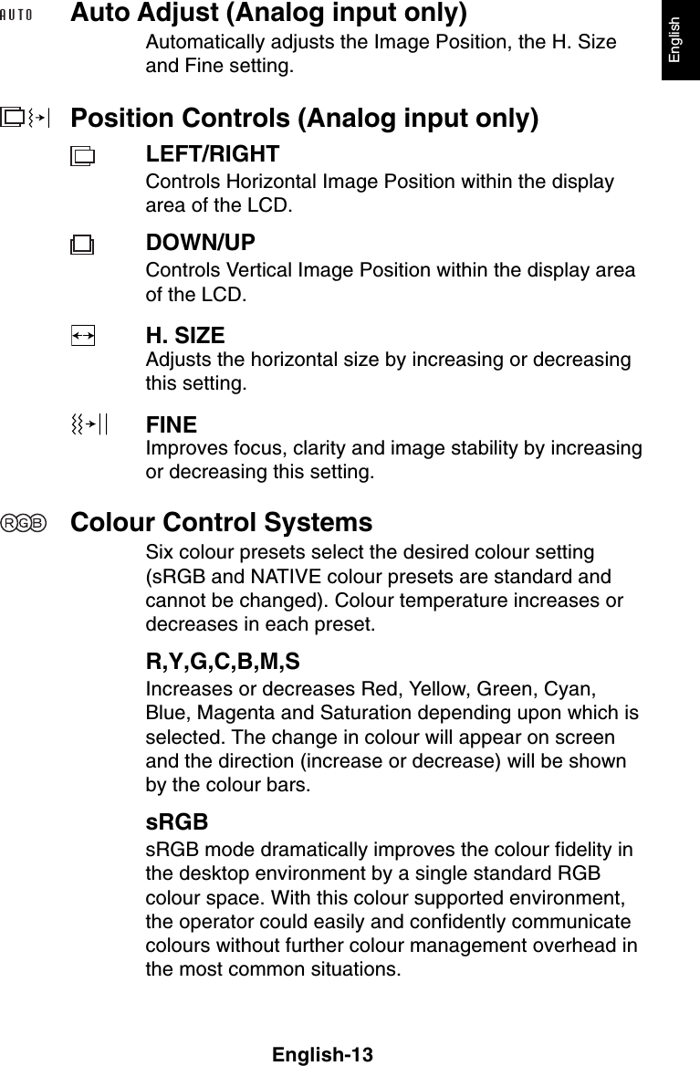 English-13EnglishAuto Adjust (Analog input only)Automatically adjusts the Image Position, the H. Sizeand Fine setting.Position Controls (Analog input only)LEFT/RIGHTControls Horizontal Image Position within the displayarea of the LCD.DOWN/UPControls Vertical Image Position within the display areaof the LCD.H. SIZEAdjusts the horizontal size by increasing or decreasingthis setting.FINEImproves focus, clarity and image stability by increasingor decreasing this setting.Colour Control SystemsSix colour presets select the desired colour setting(sRGB and NATIVE colour presets are standard andcannot be changed). Colour temperature increases ordecreases in each preset.R,Y,G,C,B,M,SIncreases or decreases Red, Yellow, Green, Cyan,Blue, Magenta and Saturation depending upon which isselected. The change in colour will appear on screenand the direction (increase or decrease) will be shownby the colour bars.sRGBsRGB mode dramatically improves the colour fidelity inthe desktop environment by a single standard RGBcolour space. With this colour supported environment,the operator could easily and confidently communicatecolours without further colour management overhead inthe most common situations.