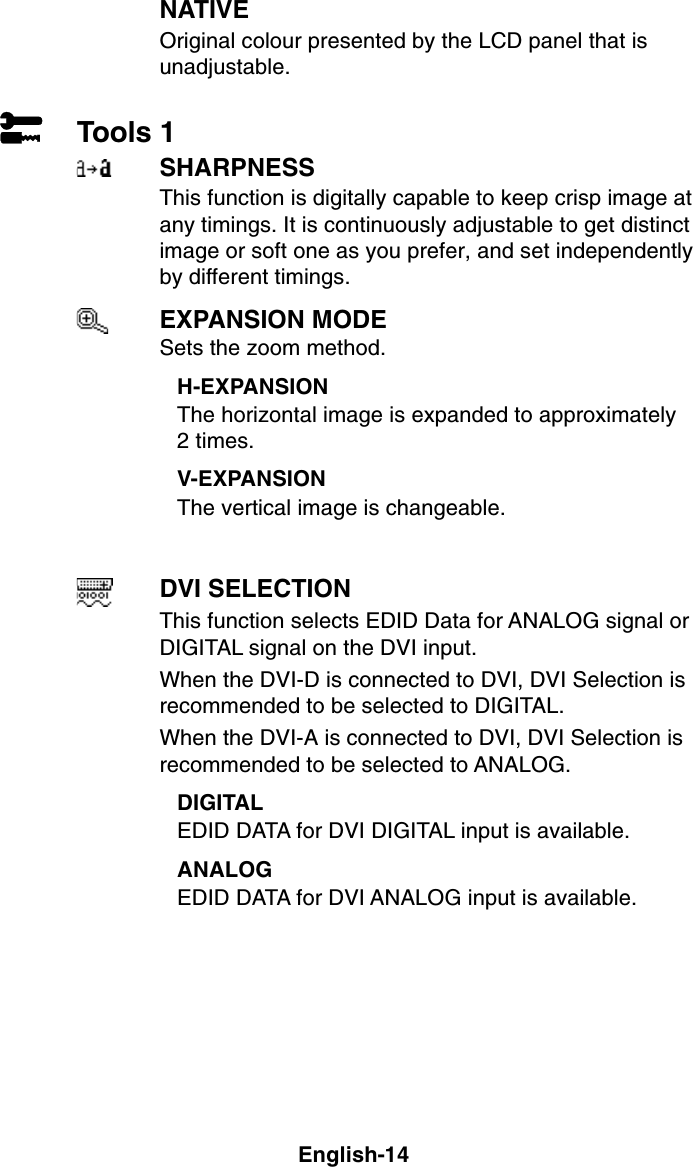 English-14NATIVEOriginal colour presented by the LCD panel that isunadjustable.Tools 1SHARPNESSThis function is digitally capable to keep crisp image atany timings. It is continuously adjustable to get distinctimage or soft one as you prefer, and set independentlyby different timings.EXPANSION MODESets the zoom method.H-EXPANSIONThe horizontal image is expanded to approximately2 times.V-EXPANSIONThe vertical image is changeable.DVI SELECTIONThis function selects EDID Data for ANALOG signal orDIGITAL signal on the DVI input.When the DVI-D is connected to DVI, DVI Selection isrecommended to be selected to DIGITAL.When the DVI-A is connected to DVI, DVI Selection isrecommended to be selected to ANALOG.DIGITALEDID DATA for DVI DIGITAL input is available.ANALOGEDID DATA for DVI ANALOG input is available.