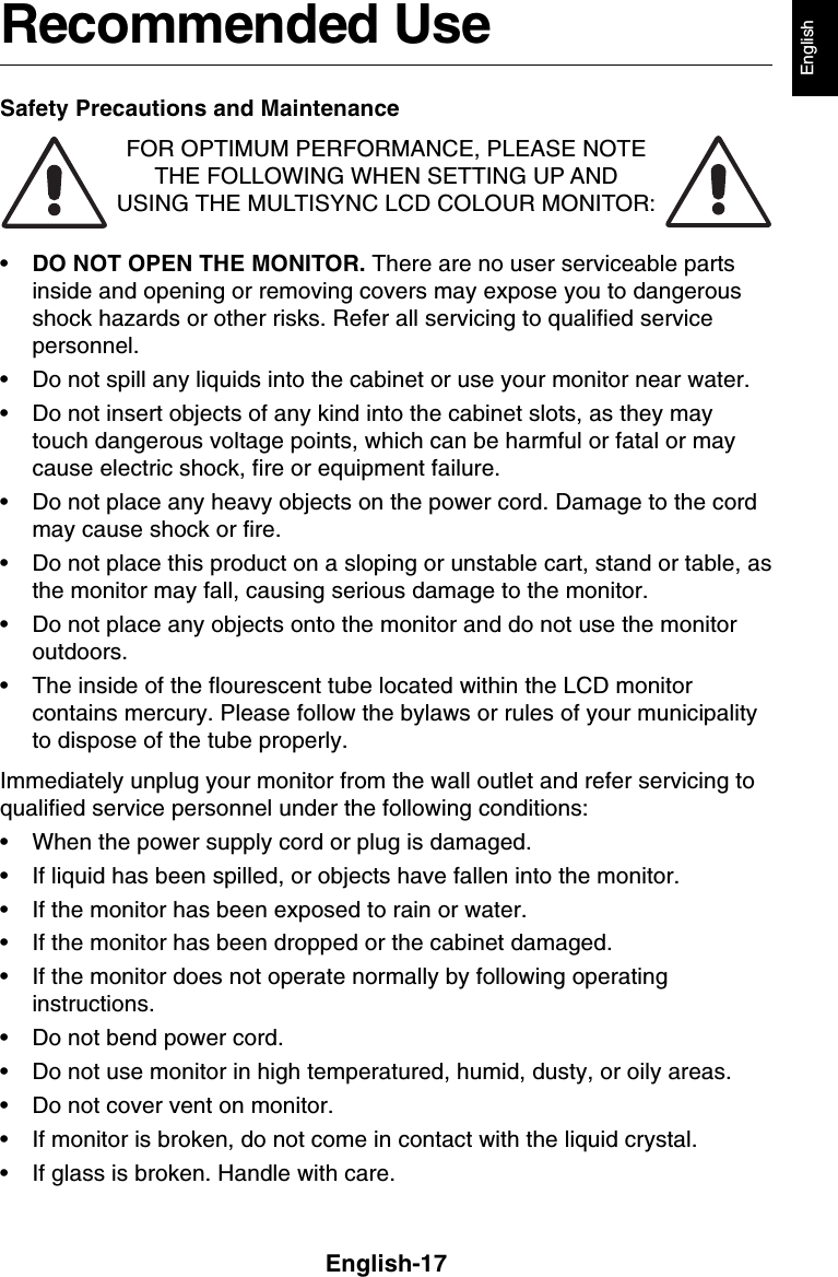 English-17EnglishRecommended UseSafety Precautions and MaintenanceFOR OPTIMUM PERFORMANCE, PLEASE NOTETHE FOLLOWING WHEN SETTING UP ANDUSING THE MULTISYNC LCD COLOUR MONITOR:•DO NOT OPEN THE MONITOR. There are no user serviceable partsinside and opening or removing covers may expose you to dangerousshock hazards or other risks. Refer all servicing to qualified servicepersonnel.• Do not spill any liquids into the cabinet or use your monitor near water.• Do not insert objects of any kind into the cabinet slots, as they maytouch dangerous voltage points, which can be harmful or fatal or maycause electric shock, fire or equipment failure.• Do not place any heavy objects on the power cord. Damage to the cordmay cause shock or fire.• Do not place this product on a sloping or unstable cart, stand or table, asthe monitor may fall, causing serious damage to the monitor.• Do not place any objects onto the monitor and do not use the monitoroutdoors.• The inside of the flourescent tube located within the LCD monitorcontains mercury. Please follow the bylaws or rules of your municipalityto dispose of the tube properly.Immediately unplug your monitor from the wall outlet and refer servicing toqualified service personnel under the following conditions:• When the power supply cord or plug is damaged.• If liquid has been spilled, or objects have fallen into the monitor.• If the monitor has been exposed to rain or water.• If the monitor has been dropped or the cabinet damaged.• If the monitor does not operate normally by following operatinginstructions.• Do not bend power cord.• Do not use monitor in high temperatured, humid, dusty, or oily areas.• Do not cover vent on monitor.• If monitor is broken, do not come in contact with the liquid crystal.• If glass is broken. Handle with care.