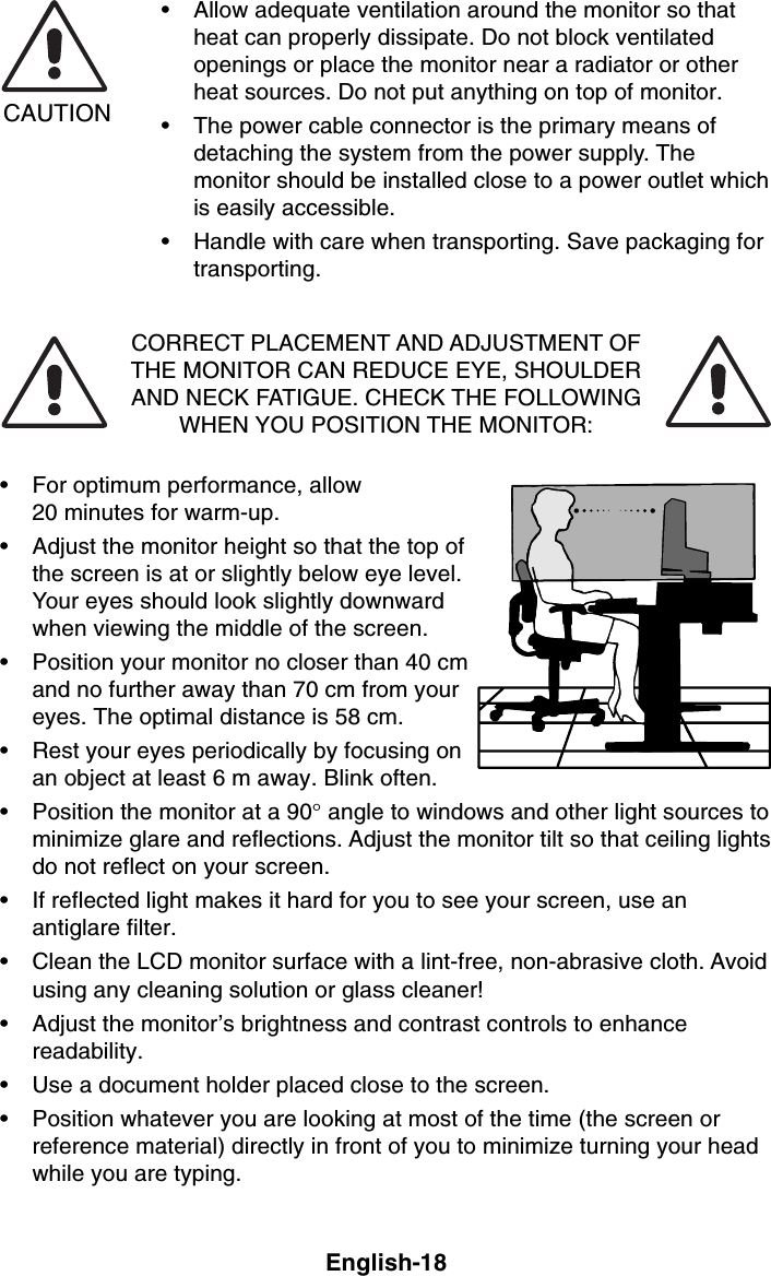 English-18CAUTION• Allow adequate ventilation around the monitor so thatheat can properly dissipate. Do not block ventilatedopenings or place the monitor near a radiator or otherheat sources. Do not put anything on top of monitor.• The power cable connector is the primary means ofdetaching the system from the power supply. Themonitor should be installed close to a power outlet whichis easily accessible.• Handle with care when transporting. Save packaging fortransporting.CORRECT PLACEMENT AND ADJUSTMENT OFTHE MONITOR CAN REDUCE EYE, SHOULDERAND NECK FATIGUE. CHECK THE FOLLOWINGWHEN YOU POSITION THE MONITOR:• For optimum performance, allow20 minutes for warm-up.• Adjust the monitor height so that the top ofthe screen is at or slightly below eye level.Your eyes should look slightly downwardwhen viewing the middle of the screen.• Position your monitor no closer than 40 cmand no further away than 70 cm from youreyes. The optimal distance is 58 cm.• Rest your eyes periodically by focusing onan object at least 6 m away. Blink often.• Position the monitor at a 90° angle to windows and other light sources tominimize glare and reflections. Adjust the monitor tilt so that ceiling lightsdo not reflect on your screen.• If reflected light makes it hard for you to see your screen, use anantiglare filter.• Clean the LCD monitor surface with a lint-free, non-abrasive cloth. Avoidusing any cleaning solution or glass cleaner!• Adjust the monitor’s brightness and contrast controls to enhancereadability.• Use a document holder placed close to the screen.• Position whatever you are looking at most of the time (the screen orreference material) directly in front of you to minimize turning your headwhile you are typing.