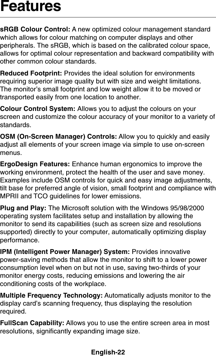 English-22FeaturessRGB Colour Control: A new optimized colour management standardwhich allows for colour matching on computer displays and otherperipherals. The sRGB, which is based on the calibrated colour space,allows for optimal colour representation and backward compatibility withother common colour standards.Reduced Footprint: Provides the ideal solution for environmentsrequiring superior image quality but with size and weight limitations.The monitor’s small footprint and low weight allow it to be moved ortransported easily from one location to another.Colour Control System: Allows you to adjust the colours on yourscreen and customize the colour accuracy of your monitor to a variety ofstandards.OSM (On-Screen Manager) Controls: Allow you to quickly and easilyadjust all elements of your screen image via simple to use on-screenmenus.ErgoDesign Features: Enhance human ergonomics to improve theworking environment, protect the health of the user and save money.Examples include OSM controls for quick and easy image adjustments,tilt base for preferred angle of vision, small footprint and compliance withMPRII and TCO guidelines for lower emissions.Plug and Play: The Microsoft solution with the Windows 95/98/2000operating system facilitates setup and installation by allowing themonitor to send its capabilities (such as screen size and resolutionssupported) directly to your computer, automatically optimizing displayperformance.IPM (Intelligent Power Manager) System: Provides innovativepower-saving methods that allow the monitor to shift to a lower powerconsumption level when on but not in use, saving two-thirds of yourmonitor energy costs, reducing emissions and lowering the airconditioning costs of the workplace.Multiple Frequency Technology: Automatically adjusts monitor to thedisplay card’s scanning frequency, thus displaying the resolutionrequired.FullScan Capability: Allows you to use the entire screen area in mostresolutions, significantly expanding image size.
