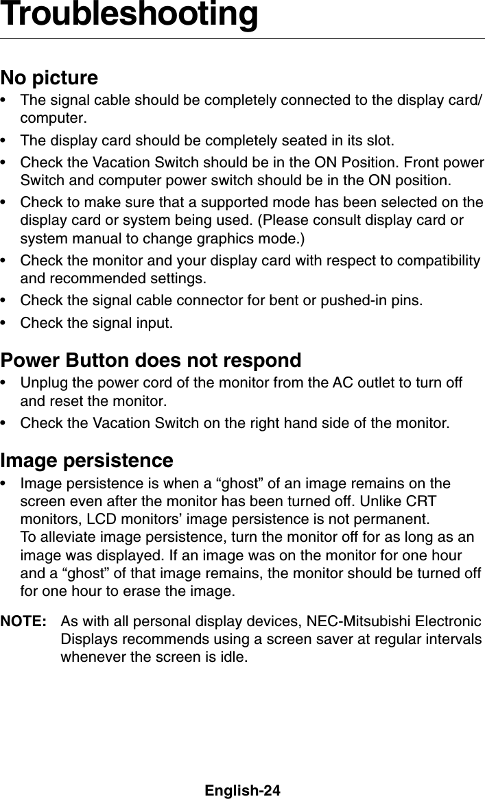 English-24TroubleshootingNo picture• The signal cable should be completely connected to the display card/computer.• The display card should be completely seated in its slot.• Check the Vacation Switch should be in the ON Position. Front powerSwitch and computer power switch should be in the ON position.• Check to make sure that a supported mode has been selected on thedisplay card or system being used. (Please consult display card orsystem manual to change graphics mode.)• Check the monitor and your display card with respect to compatibilityand recommended settings.• Check the signal cable connector for bent or pushed-in pins.• Check the signal input.Power Button does not respond• Unplug the power cord of the monitor from the AC outlet to turn offand reset the monitor.• Check the Vacation Switch on the right hand side of the monitor.Image persistence• Image persistence is when a “ghost” of an image remains on thescreen even after the monitor has been turned off. Unlike CRTmonitors, LCD monitors’ image persistence is not permanent.To alleviate image persistence, turn the monitor off for as long as animage was displayed. If an image was on the monitor for one hourand a “ghost” of that image remains, the monitor should be turned offfor one hour to erase the image.NOTE: As with all personal display devices, NEC-Mitsubishi ElectronicDisplays recommends using a screen saver at regular intervalswhenever the screen is idle.