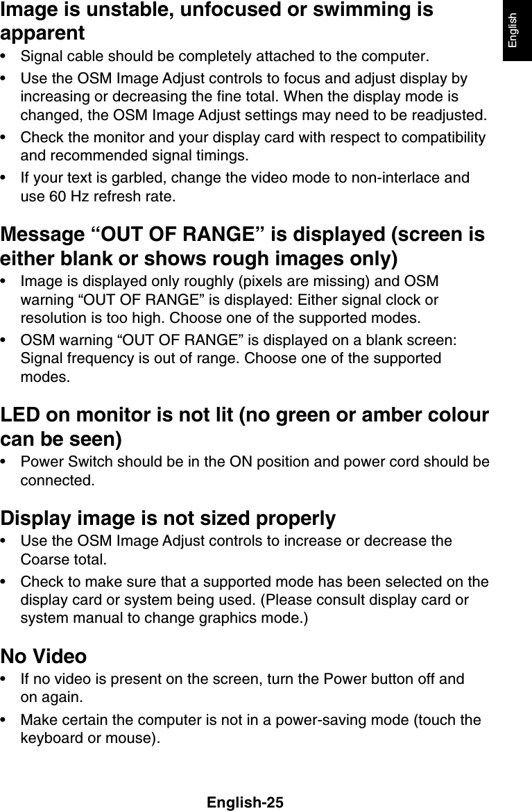 English-25EnglishImage is unstable, unfocused or swimming isapparent• Signal cable should be completely attached to the computer.• Use the OSM Image Adjust controls to focus and adjust display byincreasing or decreasing the fine total. When the display mode ischanged, the OSM Image Adjust settings may need to be readjusted.• Check the monitor and your display card with respect to compatibilityand recommended signal timings.• If your text is garbled, change the video mode to non-interlace anduse 60 Hz refresh rate.Message “OUT OF RANGE” is displayed (screen iseither blank or shows rough images only)• Image is displayed only roughly (pixels are missing) and OSMwarning “OUT OF RANGE” is displayed: Either signal clock orresolution is too high. Choose one of the supported modes.• OSM warning “OUT OF RANGE” is displayed on a blank screen:Signal frequency is out of range. Choose one of the supportedmodes.LED on monitor is not lit (no green or amber colourcan be seen)• Power Switch should be in the ON position and power cord should beconnected.Display image is not sized properly• Use the OSM Image Adjust controls to increase or decrease theCoarse total.• Check to make sure that a supported mode has been selected on thedisplay card or system being used. (Please consult display card orsystem manual to change graphics mode.)No Video• If no video is present on the screen, turn the Power button off andon again.• Make certain the computer is not in a power-saving mode (touch thekeyboard or mouse).