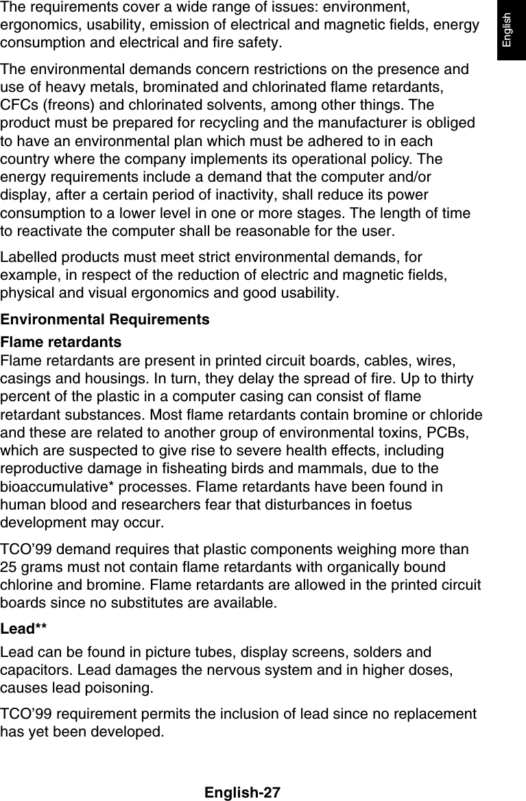 English-27EnglishThe requirements cover a wide range of issues: environment,ergonomics, usability, emission of electrical and magnetic fields, energyconsumption and electrical and fire safety.The environmental demands concern restrictions on the presence anduse of heavy metals, brominated and chlorinated flame retardants,CFCs (freons) and chlorinated solvents, among other things. Theproduct must be prepared for recycling and the manufacturer is obligedto have an environmental plan which must be adhered to in eachcountry where the company implements its operational policy. Theenergy requirements include a demand that the computer and/ordisplay, after a certain period of inactivity, shall reduce its powerconsumption to a lower level in one or more stages. The length of timeto reactivate the computer shall be reasonable for the user.Labelled products must meet strict environmental demands, forexample, in respect of the reduction of electric and magnetic fields,physical and visual ergonomics and good usability.Environmental RequirementsFlame retardantsFlame retardants are present in printed circuit boards, cables, wires,casings and housings. In turn, they delay the spread of fire. Up to thirtypercent of the plastic in a computer casing can consist of flameretardant substances. Most flame retardants contain bromine or chlorideand these are related to another group of environmental toxins, PCBs,which are suspected to give rise to severe health effects, includingreproductive damage in fisheating birds and mammals, due to thebioaccumulative* processes. Flame retardants have been found inhuman blood and researchers fear that disturbances in foetusdevelopment may occur.TCO’99 demand requires that plastic components weighing more than25 grams must not contain flame retardants with organically boundchlorine and bromine. Flame retardants are allowed in the printed circuitboards since no substitutes are available.Lead**Lead can be found in picture tubes, display screens, solders andcapacitors. Lead damages the nervous system and in higher doses,causes lead poisoning.TCO’99 requirement permits the inclusion of lead since no replacementhas yet been developed.