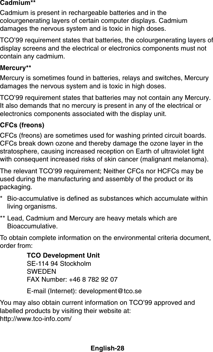 English-28Cadmium**Cadmium is present in rechargeable batteries and in thecolourgenerating layers of certain computer displays. Cadmiumdamages the nervous system and is toxic in high doses.TCO’99 requirement states that batteries, the colourgenerating layers ofdisplay screens and the electrical or electronics components must notcontain any cadmium.Mercury**Mercury is sometimes found in batteries, relays and switches, Mercurydamages the nervous system and is toxic in high doses.TCO’99 requirement states that batteries may not contain any Mercury.It also demands that no mercury is present in any of the electrical orelectronics components associated with the display unit.CFCs (freons)CFCs (freons) are sometimes used for washing printed circuit boards.CFCs break down ozone and thereby damage the ozone layer in thestratosphere, causing increased reception on Earth of ultraviolet lightwith consequent increased risks of skin cancer (malignant melanoma).The relevant TCO’99 requirement; Neither CFCs nor HCFCs may beused during the manufacturing and assembly of the product or itspackaging.* Bio-accumulative is defined as substances which accumulate withinliving organisms.** Lead, Cadmium and Mercury are heavy metals which areBioaccumulative.To obtain complete information on the environmental criteria document,order from:TCO Development UnitSE-114 94 StockholmSWEDENFAX Number: +46 8 782 92 07E-mail (Internet): development@tco.seYou may also obtain current information on TCO’99 approved andlabelled products by visiting their website at:http://www.tco-info.com/