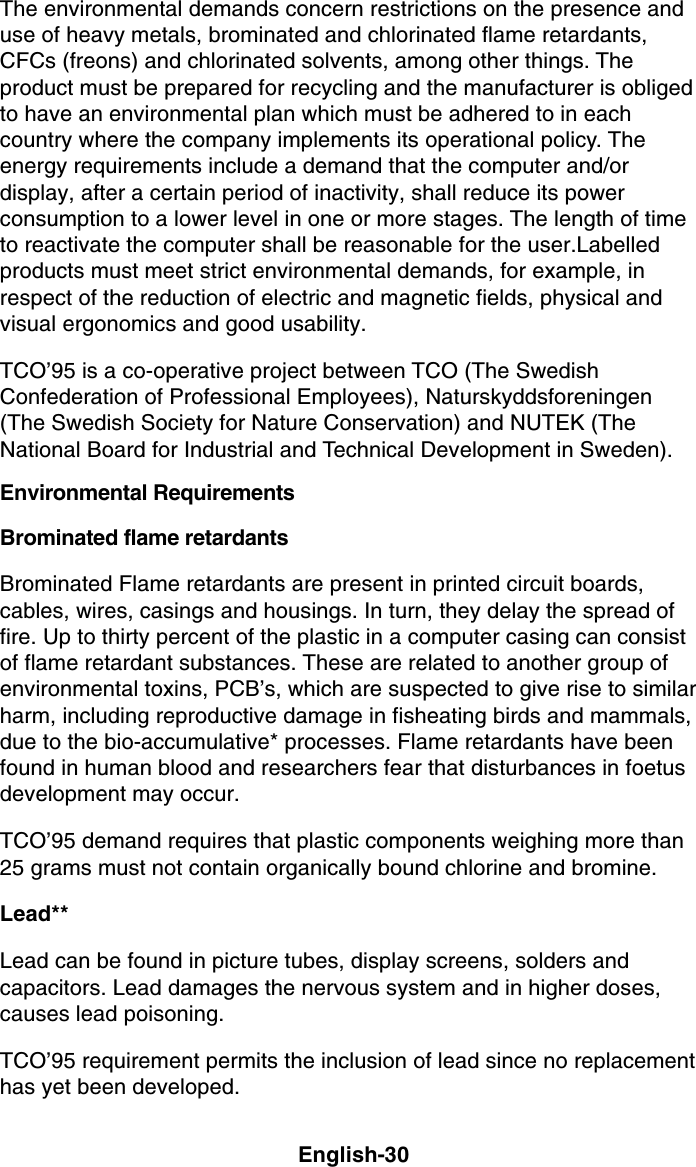 English-30The environmental demands concern restrictions on the presence anduse of heavy metals, brominated and chlorinated flame retardants,CFCs (freons) and chlorinated solvents, among other things. Theproduct must be prepared for recycling and the manufacturer is obligedto have an environmental plan which must be adhered to in eachcountry where the company implements its operational policy. Theenergy requirements include a demand that the computer and/ordisplay, after a certain period of inactivity, shall reduce its powerconsumption to a lower level in one or more stages. The length of timeto reactivate the computer shall be reasonable for the user.Labelledproducts must meet strict environmental demands, for example, inrespect of the reduction of electric and magnetic fields, physical andvisual ergonomics and good usability.TCO’95 is a co-operative project between TCO (The SwedishConfederation of Professional Employees), Naturskyddsforeningen(The Swedish Society for Nature Conservation) and NUTEK (TheNational Board for Industrial and Technical Development in Sweden).Environmental RequirementsBrominated flame retardantsBrominated Flame retardants are present in printed circuit boards,cables, wires, casings and housings. In turn, they delay the spread offire. Up to thirty percent of the plastic in a computer casing can consistof flame retardant substances. These are related to another group ofenvironmental toxins, PCB’s, which are suspected to give rise to similarharm, including reproductive damage in fisheating birds and mammals,due to the bio-accumulative* processes. Flame retardants have beenfound in human blood and researchers fear that disturbances in foetusdevelopment may occur.TCO’95 demand requires that plastic components weighing more than25 grams must not contain organically bound chlorine and bromine.Lead**Lead can be found in picture tubes, display screens, solders andcapacitors. Lead damages the nervous system and in higher doses,causes lead poisoning.TCO’95 requirement permits the inclusion of lead since no replacementhas yet been developed.