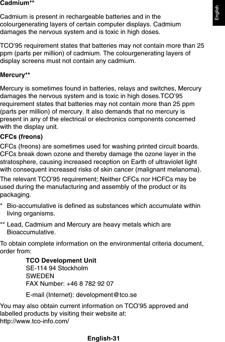 English-31EnglishCadmium**Cadmium is present in rechargeable batteries and in thecolourgenerating layers of certain computer displays. Cadmiumdamages the nervous system and is toxic in high doses.TCO’95 requirement states that batteries may not contain more than 25ppm (parts per million) of cadmium. The colourgenerating layers ofdisplay screens must not contain any cadmium.Mercury**Mercury is sometimes found in batteries, relays and switches, Mercurydamages the nervous system and is toxic in high doses.TCO’95requirement states that batteries may not contain more than 25 ppm(parts per million) of mercury. It also demands that no mercury ispresent in any of the electrical or electronics components concernedwith the display unit.CFCs (freons)CFCs (freons) are sometimes used for washing printed circuit boards.CFCs break down ozone and thereby damage the ozone layer in thestratosphere, causing increased reception on Earth of ultraviolet lightwith consequent increased risks of skin cancer (malignant melanoma).The relevant TCO’95 requirement; Neither CFCs nor HCFCs may beused during the manufacturing and assembly of the product or itspackaging.* Bio-accumulative is defined as substances which accumulate withinliving organisms.** Lead, Cadmium and Mercury are heavy metals which areBioaccumulative.To obtain complete information on the environmental criteria document,order from:TCO Development UnitSE-114 94 StockholmSWEDENFAX Number: +46 8 782 92 07E-mail (Internet): development@tco.seYou may also obtain current information on TCO’95 approved andlabelled products by visiting their website at:http://www.tco-info.com/