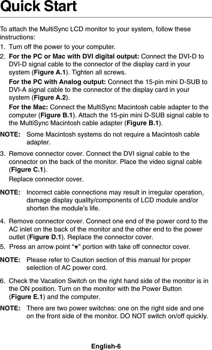 English-6Quick StartTo attach the MultiSync LCD monitor to your system, follow theseinstructions:1. Turn off the power to your computer.2. For the PC or Mac with DVI digital output: Connect the DVI-D toDVI-D signal cable to the connector of the display card in yoursystem (Figure A.1). Tighten all screws.For the PC with Analog output: Connect the 15-pin mini D-SUB toDVI-A signal cable to the connector of the display card in yoursystem (Figure A.2).For the Mac: Connect the MultiSync Macintosh cable adapter to thecomputer (Figure B.1). Attach the 15-pin mini D-SUB signal cable tothe MultiSync Macintosh cable adapter (Figure B.1).NOTE: Some Macintosh systems do not require a Macintosh cableadapter.3. Remove connector cover. Connect the DVI signal cable to theconnector on the back of the monitor. Place the video signal cable(Figure C.1).Replace connector cover.NOTE: Incorrect cable connections may result in irregular operation,damage display quality/components of LCD module and/orshorten the module’s life.4. Remove connector cover. Connect one end of the power cord to theAC inlet on the back of the monitor and the other end to the poweroutlet (Figure D.1). Replace the connector cover.5.  Press an arrow point “ ” portion with take off connector cover.NOTE: Please refer to Caution section of this manual for properselection of AC power cord.6. Check the Vacation Switch on the right hand side of the monitor is inthe ON position. Turn on the monitor with the Power Button(Figure E.1) and the computer.NOTE: There are two power switches: one on the right side and oneon the front side of the monitor. DO NOT switch on/off quickly.