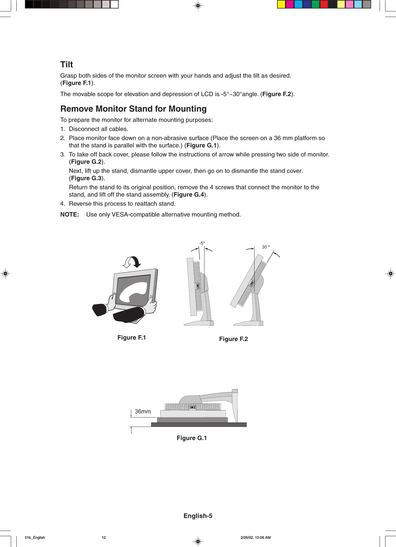 Figure G.136mmFigure F.1 Figure F.2TiltGrasp both sides of the monitor screen with your hands and adjust the tilt as desired.(Figure F.1).The movable scope for elevation and depression of LCD is -5°~30°angle. (Figure F.2).Remove Monitor Stand for MountingTo prepare the monitor for alternate mounting purposes:1. Disconnect all cables.2. Place monitor face down on a non-abrasive surface (Place the screen on a 36 mm platform sothat the stand is parallel with the surface.) (Figure G.1).3. To take off back cover, please follow the instructions of arrow while pressing two side of monitor.(Figure G.2).Next, lift up the stand, dismantle upper cover, then go on to dismantle the stand cover.(Figure G.3).Return the stand to its original position, remove the 4 screws that connect the monitor to thestand, and lift off the stand assembly. (Figure G.4).4. Reverse this process to reattach stand.NOTE: Use only VESA-compatible alternative mounting method.-5°30 °English-501b_English 2/26/02, 10:06 AM12