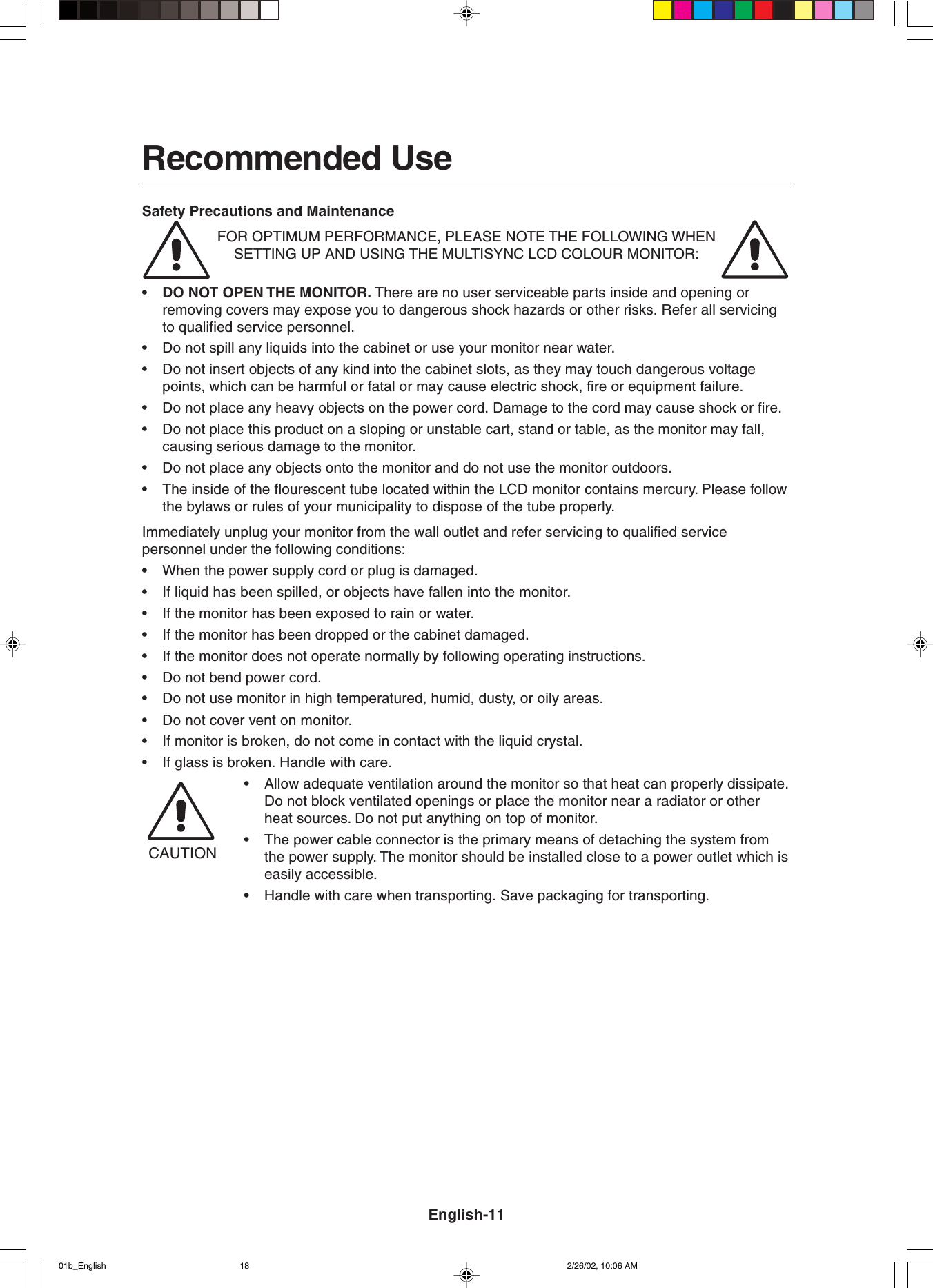 Recommended UseSafety Precautions and MaintenanceFOR OPTIMUM PERFORMANCE, PLEASE NOTE THE FOLLOWING WHENSETTING UP AND USING THE MULTISYNC LCD COLOUR MONITOR:•DO NOT OPEN THE MONITOR. There are no user serviceable parts inside and opening orremoving covers may expose you to dangerous shock hazards or other risks. Refer all servicingto qualified service personnel.•Do not spill any liquids into the cabinet or use your monitor near water.•Do not insert objects of any kind into the cabinet slots, as they may touch dangerous voltagepoints, which can be harmful or fatal or may cause electric shock, fire or equipment failure.•Do not place any heavy objects on the power cord. Damage to the cord may cause shock or fire.•Do not place this product on a sloping or unstable cart, stand or table, as the monitor may fall,causing serious damage to the monitor.•Do not place any objects onto the monitor and do not use the monitor outdoors.•The inside of the flourescent tube located within the LCD monitor contains mercury. Please followthe bylaws or rules of your municipality to dispose of the tube properly.Immediately unplug your monitor from the wall outlet and refer servicing to qualified servicepersonnel under the following conditions:•When the power supply cord or plug is damaged.•If liquid has been spilled, or objects have fallen into the monitor.•If the monitor has been exposed to rain or water.•If the monitor has been dropped or the cabinet damaged.•If the monitor does not operate normally by following operating instructions.•Do not bend power cord.•Do not use monitor in high temperatured, humid, dusty, or oily areas.•Do not cover vent on monitor.•If monitor is broken, do not come in contact with the liquid crystal.•If glass is broken. Handle with care.•Allow adequate ventilation around the monitor so that heat can properly dissipate.Do not block ventilated openings or place the monitor near a radiator or otherheat sources. Do not put anything on top of monitor.•The power cable connector is the primary means of detaching the system fromthe power supply. The monitor should be installed close to a power outlet which iseasily accessible.•Handle with care when transporting. Save packaging for transporting.CAUTIONEnglish-1101b_English 2/26/02, 10:06 AM18