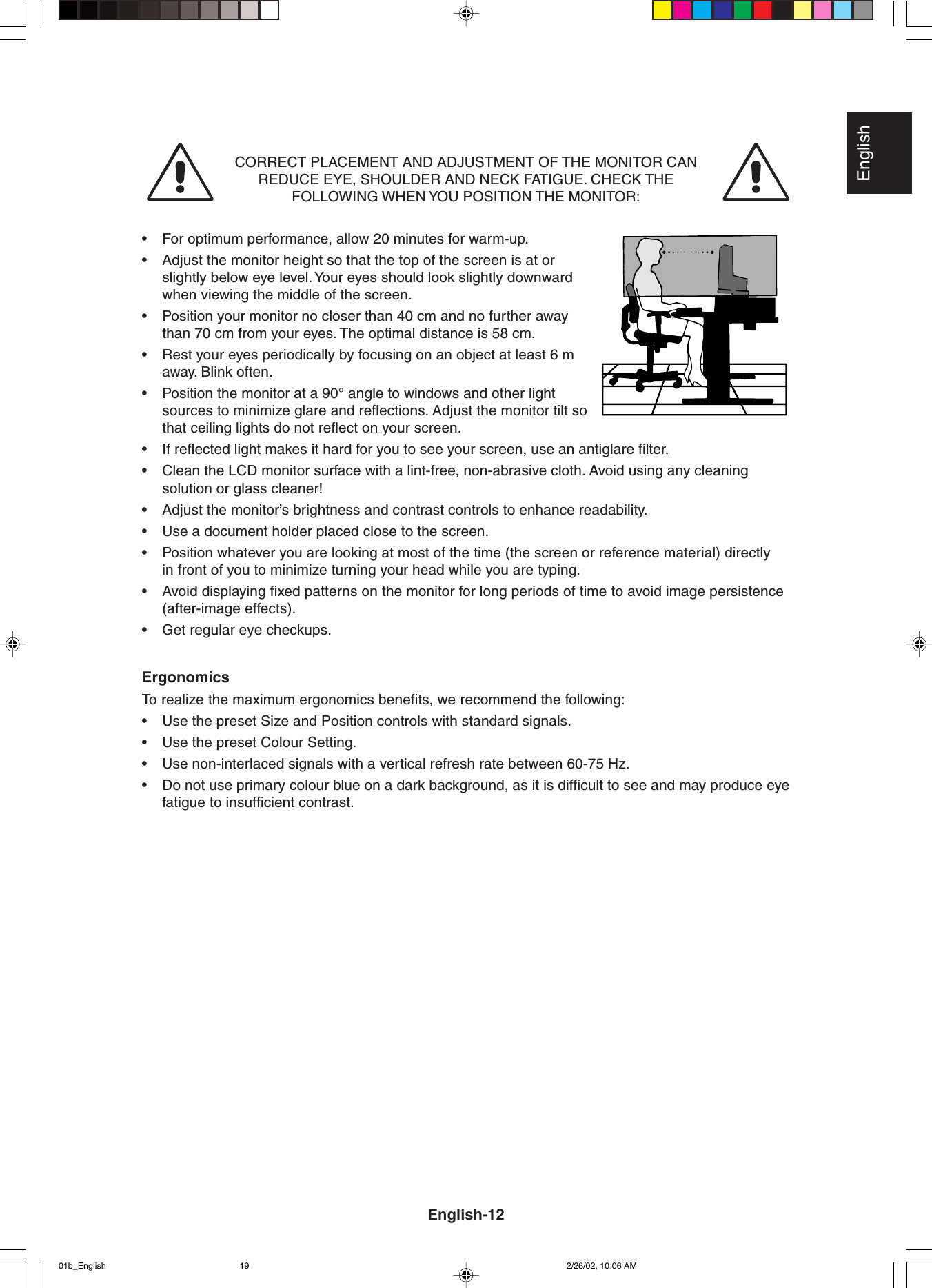 EnglishCORRECT PLACEMENT AND ADJUSTMENT OF THE MONITOR CANREDUCE EYE, SHOULDER AND NECK FATIGUE. CHECK THEFOLLOWING WHEN YOU POSITION THE MONITOR:•For optimum performance, allow 20 minutes for warm-up.•Adjust the monitor height so that the top of the screen is at orslightly below eye level. Your eyes should look slightly downwardwhen viewing the middle of the screen.•Position your monitor no closer than 40 cm and no further awaythan 70 cm from your eyes. The optimal distance is 58 cm.•Rest your eyes periodically by focusing on an object at least 6 maway. Blink often.•Position the monitor at a 90° angle to windows and other lightsources to minimize glare and reflections. Adjust the monitor tilt sothat ceiling lights do not reflect on your screen.•If reflected light makes it hard for you to see your screen, use an antiglare filter.•Clean the LCD monitor surface with a lint-free, non-abrasive cloth. Avoid using any cleaningsolution or glass cleaner!•Adjust the monitor’s brightness and contrast controls to enhance readability.•Use a document holder placed close to the screen.•Position whatever you are looking at most of the time (the screen or reference material) directlyin front of you to minimize turning your head while you are typing.•Avoid displaying fixed patterns on the monitor for long periods of time to avoid image persistence(after-image effects).•Get regular eye checkups.ErgonomicsTo  realize the maximum ergonomics benefits, we recommend the following:•Use the preset Size and Position controls with standard signals.•Use the preset Colour Setting.•Use non-interlaced signals with a vertical refresh rate between 60-75 Hz.•Do not use primary colour blue on a dark background, as it is difficult to see and may produce eyefatigue to insufficient contrast.English-1201b_English 2/26/02, 10:06 AM19