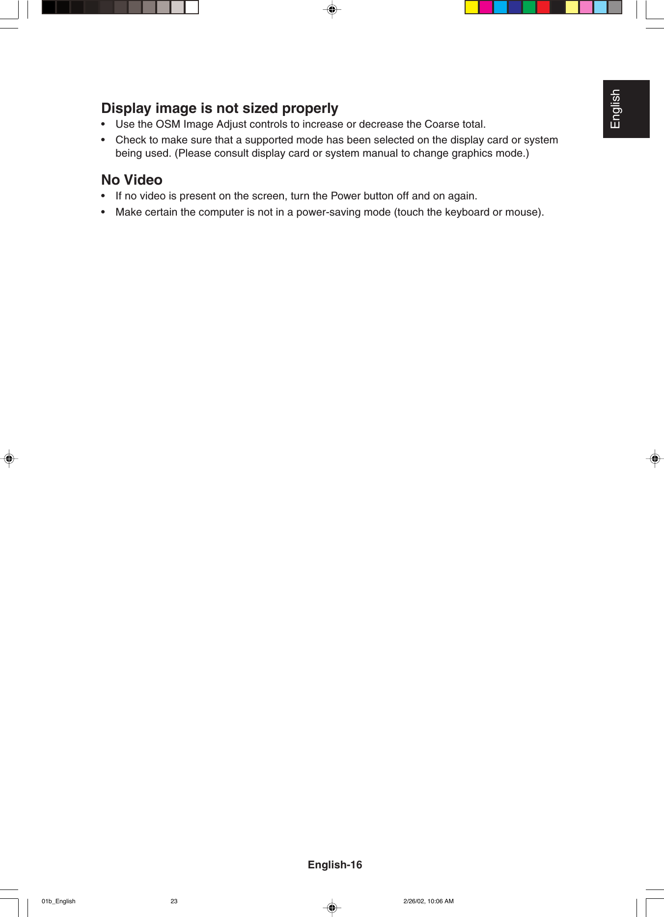 EnglishDisplay image is not sized properly•Use the OSM Image Adjust controls to increase or decrease the Coarse total.•Check to make sure that a supported mode has been selected on the display card or systembeing used. (Please consult display card or system manual to change graphics mode.)No Video•If no video is present on the screen, turn the Power button off and on again.•Make certain the computer is not in a power-saving mode (touch the keyboard or mouse).English-1601b_English 2/26/02, 10:06 AM23