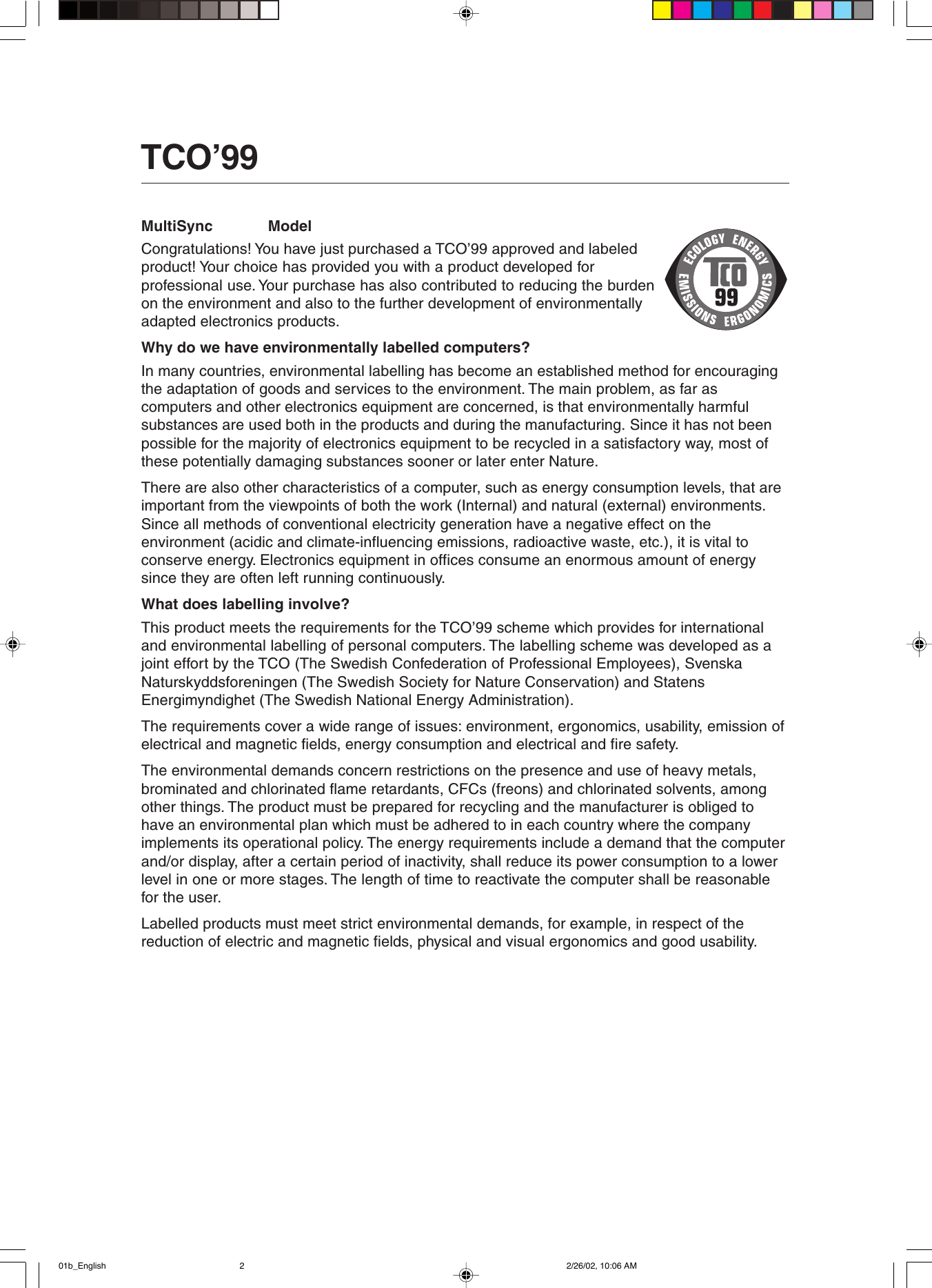 TCO’99 l English TCO&apos;99 document.MultiSync             ModelCongratulations! You have just purchased a TCO’99 approved and labeledproduct! Your choice has provided you with a product developed forprofessional use. Your purchase has also contributed to reducing the burdenon the environment and also to the further development of environmentallyadapted electronics products.Why do we have environmentally labelled computers?In many countries, environmental labelling has become an established method for encouragingthe adaptation of goods and services to the environment. The main problem, as far ascomputers and other electronics equipment are concerned, is that environmentally harmfulsubstances are used both in the products and during the manufacturing. Since it has not beenpossible for the majority of electronics equipment to be recycled in a satisfactory way, most ofthese potentially damaging substances sooner or later enter Nature.There are also other characteristics of a computer, such as energy consumption levels, that areimportant from the viewpoints of both the work (Internal) and natural (external) environments.Since all methods of conventional electricity generation have a negative effect on theenvironment (acidic and climate-influencing emissions, radioactive waste, etc.), it is vital toconserve energy. Electronics equipment in offices consume an enormous amount of energysince they are often left running continuously.What does labelling involve?This product meets the requirements for the TCO’99 scheme which provides for internationaland environmental labelling of personal computers. The labelling scheme was developed as ajoint effort by the TCO (The Swedish Confederation of Professional Employees), SvenskaNaturskyddsforeningen (The Swedish Society for Nature Conservation) and StatensEnergimyndighet (The Swedish National Energy Administration).The requirements cover a wide range of issues: environment, ergonomics, usability, emission ofelectrical and magnetic fields, energy consumption and electrical and fire safety.The environmental demands concern restrictions on the presence and use of heavy metals,brominated and chlorinated flame retardants, CFCs (freons) and chlorinated solvents, amongother things. The product must be prepared for recycling and the manufacturer is obliged tohave an environmental plan which must be adhered to in each country where the companyimplements its operational policy. The energy requirements include a demand that the computerand/or display, after a certain period of inactivity, shall reduce its power consumption to a lowerlevel in one or more stages. The length of time to reactivate the computer shall be reasonablefor the user.Labelled products must meet strict environmental demands, for example, in respect of thereduction of electric and magnetic fields, physical and visual ergonomics and good usability.01b_English 2/26/02, 10:06 AM2