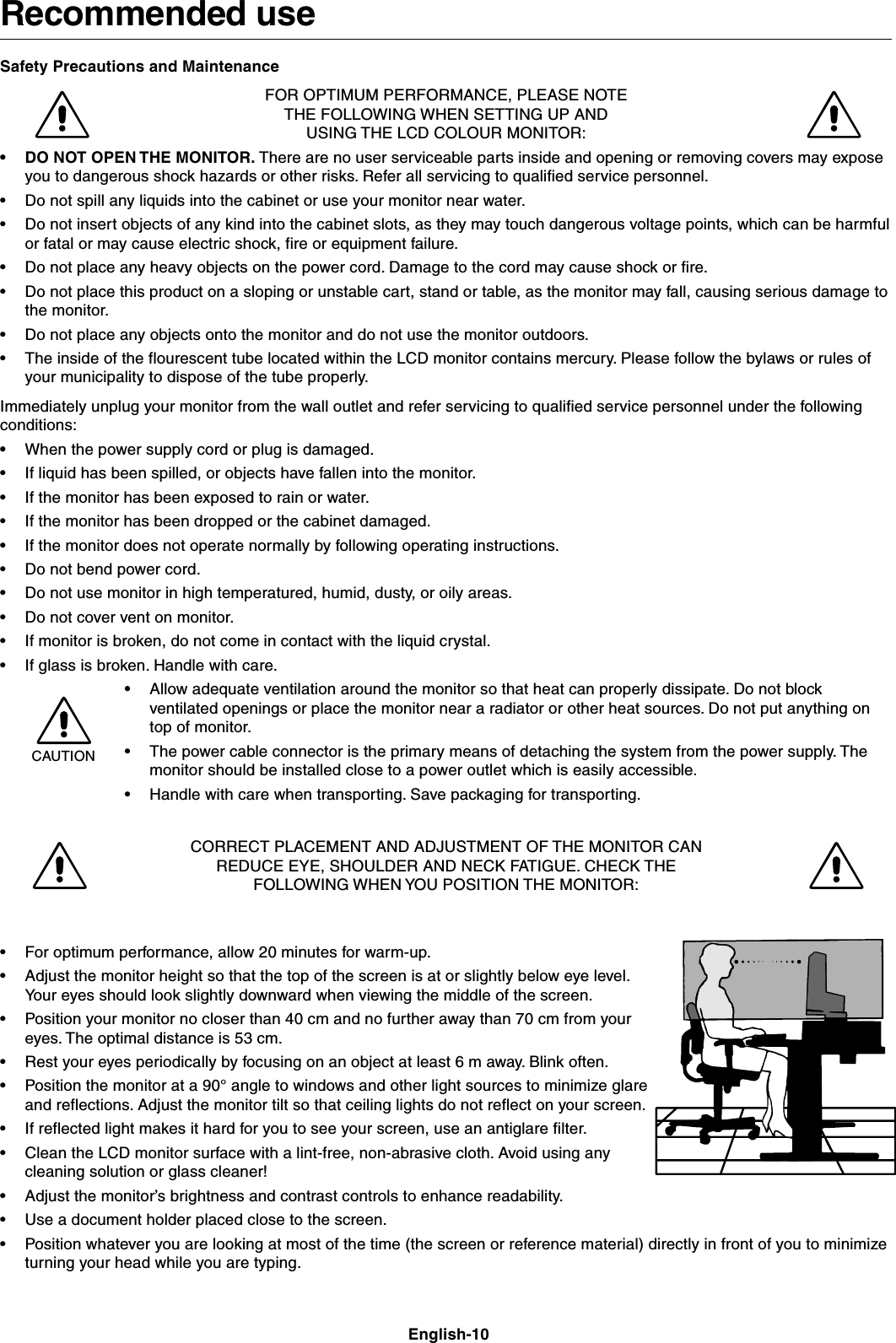 English-10Recommended useSafety Precautions and MaintenanceFOR OPTIMUM PERFORMANCE, PLEASE NOTETHE FOLLOWING WHEN SETTING UP ANDUSING THE LCD COLOUR MONITOR:•DO NOT OPEN THE MONITOR. There are no user serviceable parts inside and opening or removing covers may exposeyou to dangerous shock hazards or other risks. Refer all servicing to qualified service personnel.•Do not spill any liquids into the cabinet or use your monitor near water.•Do not insert objects of any kind into the cabinet slots, as they may touch dangerous voltage points, which can be harmfulor fatal or may cause electric shock, fire or equipment failure.•Do not place any heavy objects on the power cord. Damage to the cord may cause shock or fire.•Do not place this product on a sloping or unstable cart, stand or table, as the monitor may fall, causing serious damage tothe monitor.•Do not place any objects onto the monitor and do not use the monitor outdoors.•The inside of the flourescent tube located within the LCD monitor contains mercury. Please follow the bylaws or rules ofyour municipality to dispose of the tube properly.Immediately unplug your monitor from the wall outlet and refer servicing to qualified service personnel under the followingconditions:•When the power supply cord or plug is damaged.•If liquid has been spilled, or objects have fallen into the monitor.•If the monitor has been exposed to rain or water.•If the monitor has been dropped or the cabinet damaged.•If the monitor does not operate normally by following operating instructions.•Do not bend power cord.•Do not use monitor in high temperatured, humid, dusty, or oily areas.•Do not cover vent on monitor.•If monitor is broken, do not come in contact with the liquid crystal.•If glass is broken. Handle with care.•Allow adequate ventilation around the monitor so that heat can properly dissipate. Do not blockventilated openings or place the monitor near a radiator or other heat sources. Do not put anything ontop of monitor.•The power cable connector is the primary means of detaching the system from the power supply. Themonitor should be installed close to a power outlet which is easily accessible.•Handle with care when transporting. Save packaging for transporting.CORRECT PLACEMENT AND ADJUSTMENT OF THE MONITOR CANREDUCE EYE, SHOULDER AND NECK FATIGUE. CHECK THEFOLLOWING WHEN YOU POSITION THE MONITOR:•For optimum performance, allow 20 minutes for warm-up.•Adjust the monitor height so that the top of the screen is at or slightly below eye level.Your eyes should look slightly downward when viewing the middle of the screen.•Position your monitor no closer than 40 cm and no further away than 70 cm from youreyes. The optimal distance is 53 cm.•Rest your eyes periodically by focusing on an object at least 6 m away. Blink often.•Position the monitor at a 90° angle to windows and other light sources to minimize glareand reflections. Adjust the monitor tilt so that ceiling lights do not reflect on your screen.•If reflected light makes it hard for you to see your screen, use an antiglare filter.•Clean the LCD monitor surface with a lint-free, non-abrasive cloth. Avoid using anycleaning solution or glass cleaner!•Adjust the monitor’s brightness and contrast controls to enhance readability.•Use a document holder placed close to the screen.•Position whatever you are looking at most of the time (the screen or reference material) directly in front of you to minimizeturning your head while you are typing.CAUTION