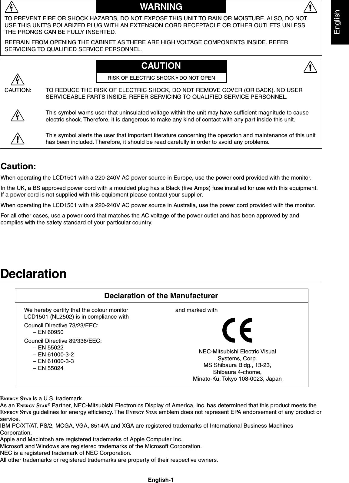 EnglishEnglish-1DeclarationDeclaration of the ManufacturerTO PREVENT FIRE OR SHOCK HAZARDS, DO NOT EXPOSE THIS UNIT TO RAIN OR MOISTURE. ALSO, DO NOTUSE THIS UNIT’S POLARIZED PLUG WITH AN EXTENSION CORD RECEPTACLE OR OTHER OUTLETS UNLESSTHE PRONGS CAN BE FULLY INSERTED.REFRAIN FROM OPENING THE CABINET AS THERE ARE HIGH VOLTAGE COMPONENTS INSIDE. REFERSERVICING TO QUALIFIED SERVICE PERSONNEL.WARNINGCAUTIONCAUTION: TO REDUCE THE RISK OF ELECTRIC SHOCK, DO NOT REMOVE COVER (OR BACK). NO USERSERVICEABLE PARTS INSIDE. REFER SERVICING TO QUALIFIED SERVICE PERSONNEL.This symbol warns user that uninsulated voltage within the unit may have sufficient magnitude to causeelectric shock. Therefore, it is dangerous to make any kind of contact with any part inside this unit.This symbol alerts the user that important literature concerning the operation and maintenance of this unithas been included. Therefore, it should be read carefully in order to avoid any problems.RISK OF ELECTRIC SHOCK • DO NOT OPENENERGY STAR is a U.S. trademark.As an ENERGY STAR ® Partner, NEC-Mitsubishi Electronics Display of America, Inc. has determined that this product meets theENERGY STAR guidelines for energy efficiency. The ENERGY STA R  emblem does not represent EPA endorsement of any product orservice.IBM PC/XT/AT, PS/2, MCGA, VGA, 8514/A and XGA are registered trademarks of International Business MachinesCorporation.Apple and Macintosh are registered trademarks of Apple Computer Inc.Microsoft and Windows are registered trademarks of the Microsoft Corporation.NEC is a registered trademark of NEC Corporation.All other trademarks or registered trademarks are property of their respective owners.We hereby certify that the colour monitorLCD1501 (NL2502) is in compliance withCouncil Directive 73/23/EEC:– EN 60950Council Directive 89/336/EEC:– EN 55022– EN 61000-3-2– EN 61000-3-3– EN 55024and marked withNEC-Mitsubishi Electric VisualSystems, Corp.MS Shibaura Bldg., 13-23,Shibaura 4-chome,Minato-Ku, Tokyo 108-0023, JapanCaution:When operating the LCD1501 with a 220-240V AC power source in Europe, use the power cord provided with the monitor.In the UK, a BS approved power cord with a moulded plug has a Black (five Amps) fuse installed for use with this equipment.If a power cord is not supplied with this equipment please contact your supplier.When operating the LCD1501 with a 220-240V AC power source in Australia, use the power cord provided with the monitor.For all other cases, use a power cord that matches the AC voltage of the power outlet and has been approved by andcomplies with the safety standard of your particular country.