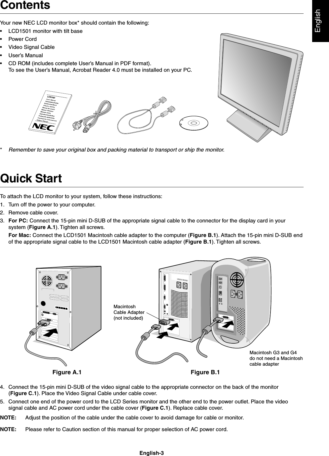 EnglishEnglish-3ContentsYour new NEC LCD monitor box* should contain the following:•LCD1501 monitor with tilt base•Power Cord•Video Signal Cable•User’s Manual•CD ROM (includes complete User’s Manual in PDF format).To see the User’s Manual, Acrobat Reader 4.0 must be installed on your PC.*Remember to save your original box and packing material to transport or ship the monitor.Quick StartTo attach the LCD monitor to your system, follow these instructions:1. Turn off the power to your computer.2. Remove cable cover.3. For PC: Connect the 15-pin mini D-SUB of the appropriate signal cable to the connector for the display card in yoursystem (Figure A.1). Tighten all screws.For Mac: Connect the LCD1501 Macintosh cable adapter to the computer (Figure B.1). Attach the 15-pin mini D-SUB endof the appropriate signal cable to the LCD1501 Macintosh cable adapter (Figure B.1). Tighten all screws.Figure A.1 Figure B.1MacintoshCable Adapter(not included)Macintosh G3 and G4do not need a Macintoshcable adapter4. Connect the 15-pin mini D-SUB of the video signal cable to the appropriate connector on the back of the monitor(Figure C.1). Place the Video Signal Cable under cable cover.5. Connect one end of the power cord to the LCD Series monitor and the other end to the power outlet. Place the videosignal cable and AC power cord under the cable cover (Figure C.1). Replace cable cover.NOTE: Adjust the position of the cable under the cable cover to avoid damage for cable or monitor.NOTE: Please refer to Caution section of this manual for proper selection of AC power cord.