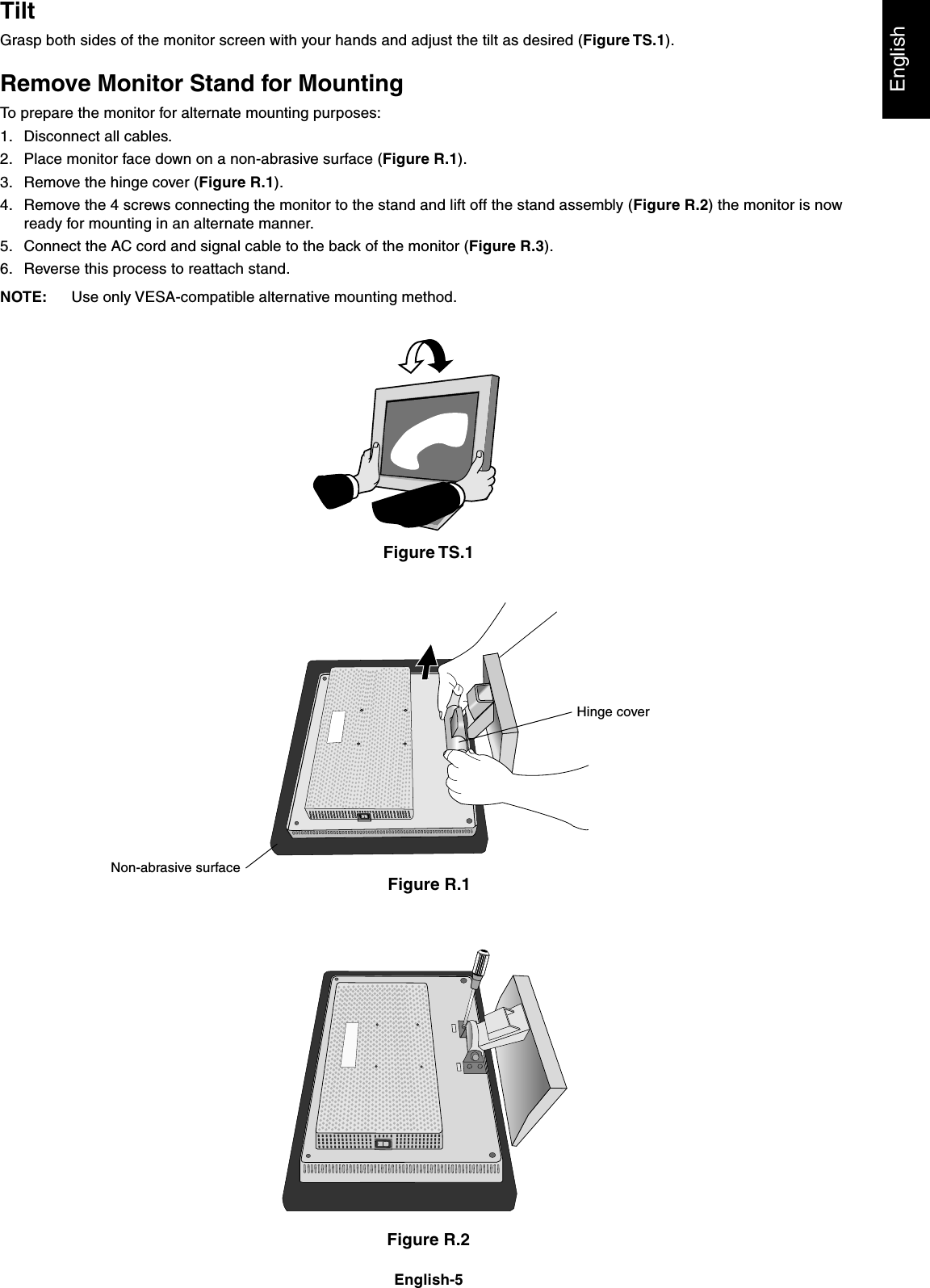 EnglishEnglish-5TiltGrasp both sides of the monitor screen with your hands and adjust the tilt as desired (Figure TS.1).Remove Monitor Stand for MountingTo prepare the monitor for alternate mounting purposes:1. Disconnect all cables.2. Place monitor face down on a non-abrasive surface (Figure R.1).3. Remove the hinge cover (Figure R.1).4. Remove the 4 screws connecting the monitor to the stand and lift off the stand assembly (Figure R.2) the monitor is nowready for mounting in an alternate manner.5. Connect the AC cord and signal cable to the back of the monitor (Figure R.3).6. Reverse this process to reattach stand.NOTE: Use only VESA-compatible alternative mounting method.Figure TS.1Figure R.1Figure R.2Non-abrasive surfaceHinge cover