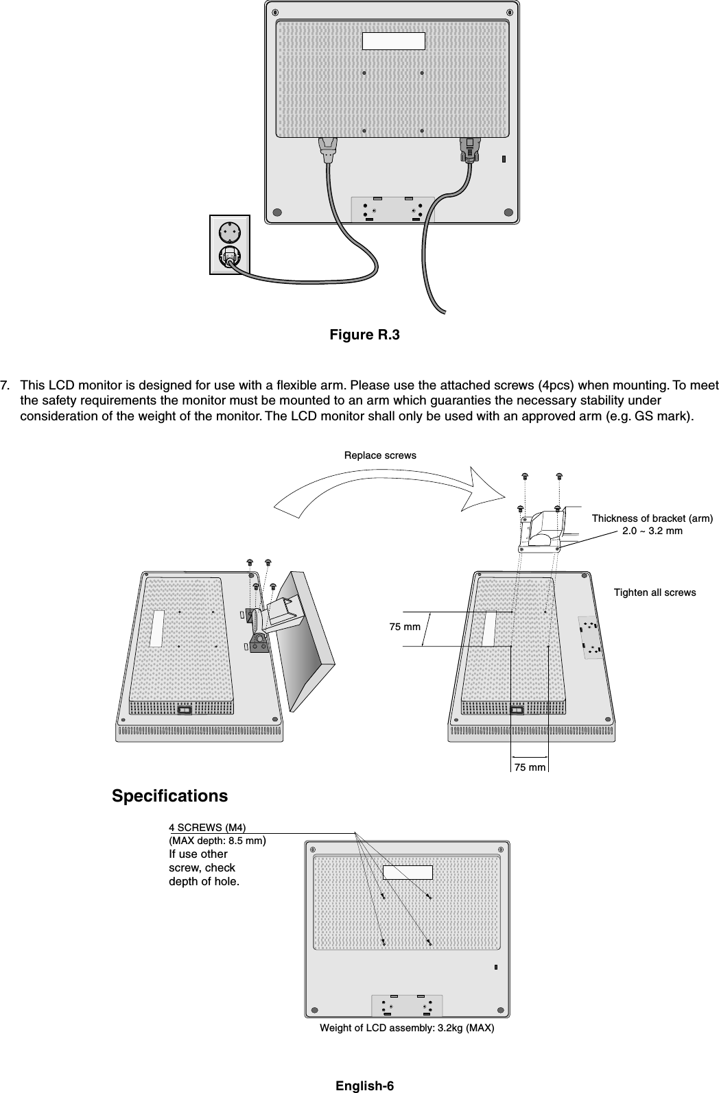 English-67. This LCD monitor is designed for use with a flexible arm. Please use the attached screws (4pcs) when mounting. To meetthe safety requirements the monitor must be mounted to an arm which guaranties the necessary stability underconsideration of the weight of the monitor. The LCD monitor shall only be used with an approved arm (e.g. GS mark).Figure R.34 SCREWS (M4)(MAX depth: 8.5 mm)If use otherscrew, checkdepth of hole.Weight of LCD assembly: 3.2kg (MAX)Replace screwsTighten all screws75 mm75 mmThickness of bracket (arm)2.0 ~ 3.2 mmSpecifications