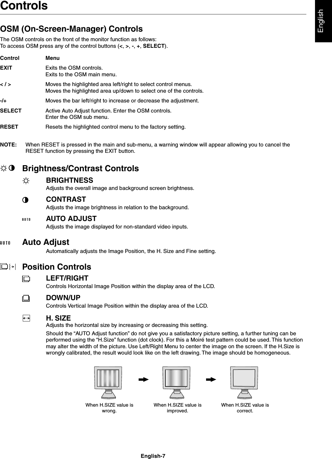 EnglishEnglish-7ControlsOSM (On-Screen-Manager) ControlsThe OSM controls on the front of the monitor function as follows:To access OSM press any of the control buttons (&lt;, &gt;, -, +, SELECT).NOTE: When RESET is pressed in the main and sub-menu, a warning window will appear allowing you to cancel theRESET function by pressing the EXIT button.Brightness/Contrast ControlsBRIGHTNESSAdjusts the overall image and background screen brightness.CONTRASTAdjusts the image brightness in relation to the background.AUTO ADJUSTAdjusts the image displayed for non-standard video inputs.Auto AdjustAutomatically adjusts the Image Position, the H. Size and Fine setting.Position ControlsLEFT/RIGHTControls Horizontal Image Position within the display area of the LCD.DOWN/UPControls Vertical Image Position within the display area of the LCD.H. SIZEAdjusts the horizontal size by increasing or decreasing this setting.Should the “AUTO Adjust function” do not give you a satisfactory picture setting, a further tuning can beperformed using the “H.Size” function (dot clock). For this a Moiré test pattern could be used. This functionmay alter the width of the picture. Use Left/Right Menu to center the image on the screen. If the H.Size iswrongly calibrated, the result would look like on the left drawing. The image should be homogeneous.MenuExits the OSM controls.Exits to the OSM main menu.Moves the highlighted area left/right to select control menus.Moves the highlighted area up/down to select one of the controls.Moves the bar left/right to increase or decrease the adjustment.Active Auto Adjust function. Enter the OSM controls.Enter the OSM sub menu.Resets the highlighted control menu to the factory setting.ControlEXIT&lt; / &gt;-/+SELECTRESETWhen H.SIZE value iswrong.When H.SIZE value isimproved.When H.SIZE value iscorrect.