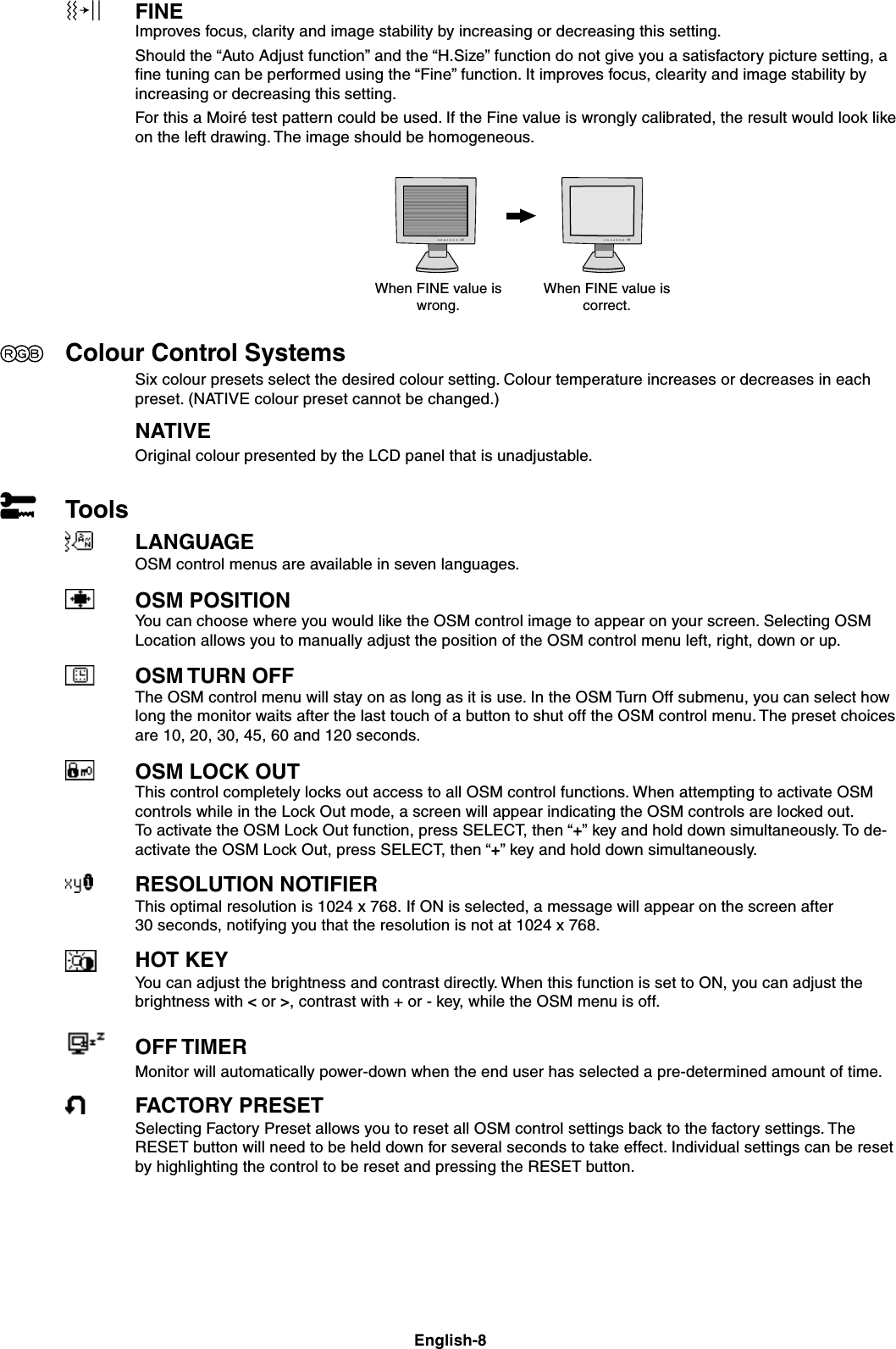 English-8FINEImproves focus, clarity and image stability by increasing or decreasing this setting.Should the “Auto Adjust function” and the “H.Size” function do not give you a satisfactory picture setting, afine tuning can be performed using the “Fine” function. It improves focus, clearity and image stability byincreasing or decreasing this setting.For this a Moiré test pattern could be used. If the Fine value is wrongly calibrated, the result would look likeon the left drawing. The image should be homogeneous.Colour Control SystemsSix colour presets select the desired colour setting. Colour temperature increases or decreases in eachpreset. (NATIVE colour preset cannot be changed.)NATIVEOriginal colour presented by the LCD panel that is unadjustable.ToolsLANGUAGEOSM control menus are available in seven languages.OSM POSITIONYou can choose where you would like the OSM control image to appear on your screen. Selecting OSMLocation allows you to manually adjust the position of the OSM control menu left, right, down or up.OSM TURN OFFThe OSM control menu will stay on as long as it is use. In the OSM Turn Off submenu, you can select howlong the monitor waits after the last touch of a button to shut off the OSM control menu. The preset choicesare 10, 20, 30, 45, 60 and 120 seconds.OSM LOCK OUTThis control completely locks out access to all OSM control functions. When attempting to activate OSMcontrols while in the Lock Out mode, a screen will appear indicating the OSM controls are locked out.To activate the OSM Lock Out function, press SELECT, then “+” key and hold down simultaneously. To de-activate the OSM Lock Out, press SELECT, then “+” key and hold down simultaneously.RESOLUTION NOTIFIERThis optimal resolution is 1024 x 768. If ON is selected, a message will appear on the screen after30 seconds, notifying you that the resolution is not at 1024 x 768.HOT KEYYou can adjust the brightness and contrast directly. When this function is set to ON, you can adjust thebrightness with &lt; or &gt;, contrast with + or - key, while the OSM menu is off.OFF TIMERMonitor will automatically power-down when the end user has selected a pre-determined amount of time.FACTORY PRESETSelecting Factory Preset allows you to reset all OSM control settings back to the factory settings. TheRESET button will need to be held down for several seconds to take effect. Individual settings can be resetby highlighting the control to be reset and pressing the RESET button.When FINE value iswrong.When FINE value iscorrect.