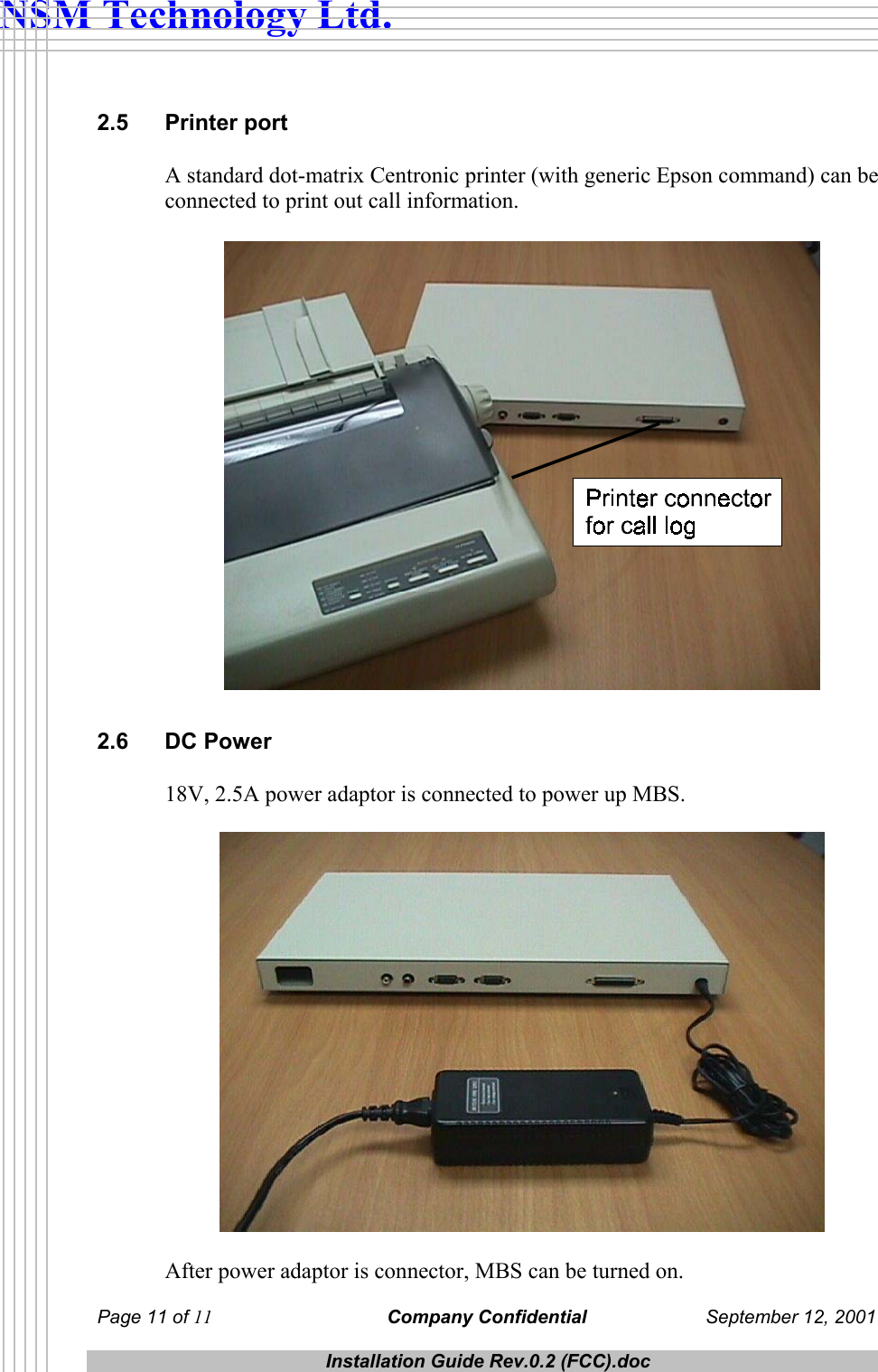  NSM Technology Ltd. 2.5 Printer port A standard dot-matrix Centronic printer (with generic Epson command) can be connected to print out call information.   2.6 DC Power 18V, 2.5A power adaptor is connected to power up MBS.    After power adaptor is connector, MBS can be turned on. Page 11 of 11 Company Confidential  September 12, 2001  Installation Guide Rev.0.2 (FCC).doc  