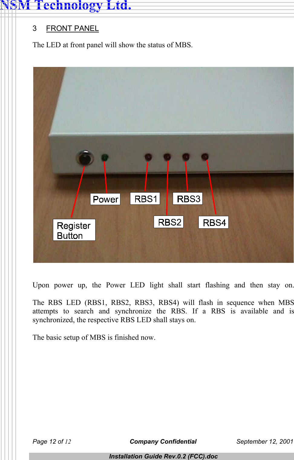  NSM Technology Ltd. 3 FRONT PANEL The LED at front panel will show the status of MBS.      Upon power up, the Power LED light shall start flashing and then stay on.  The RBS LED (RBS1, RBS2, RBS3, RBS4) will flash in sequence when MBS attempts to search and synchronize the RBS. If a RBS is available and is synchronized, the respective RBS LED shall stays on.   The basic setup of MBS is finished now.  Page 12 of 12 Company Confidential  September 12, 2001  Installation Guide Rev.0.2 (FCC).doc  