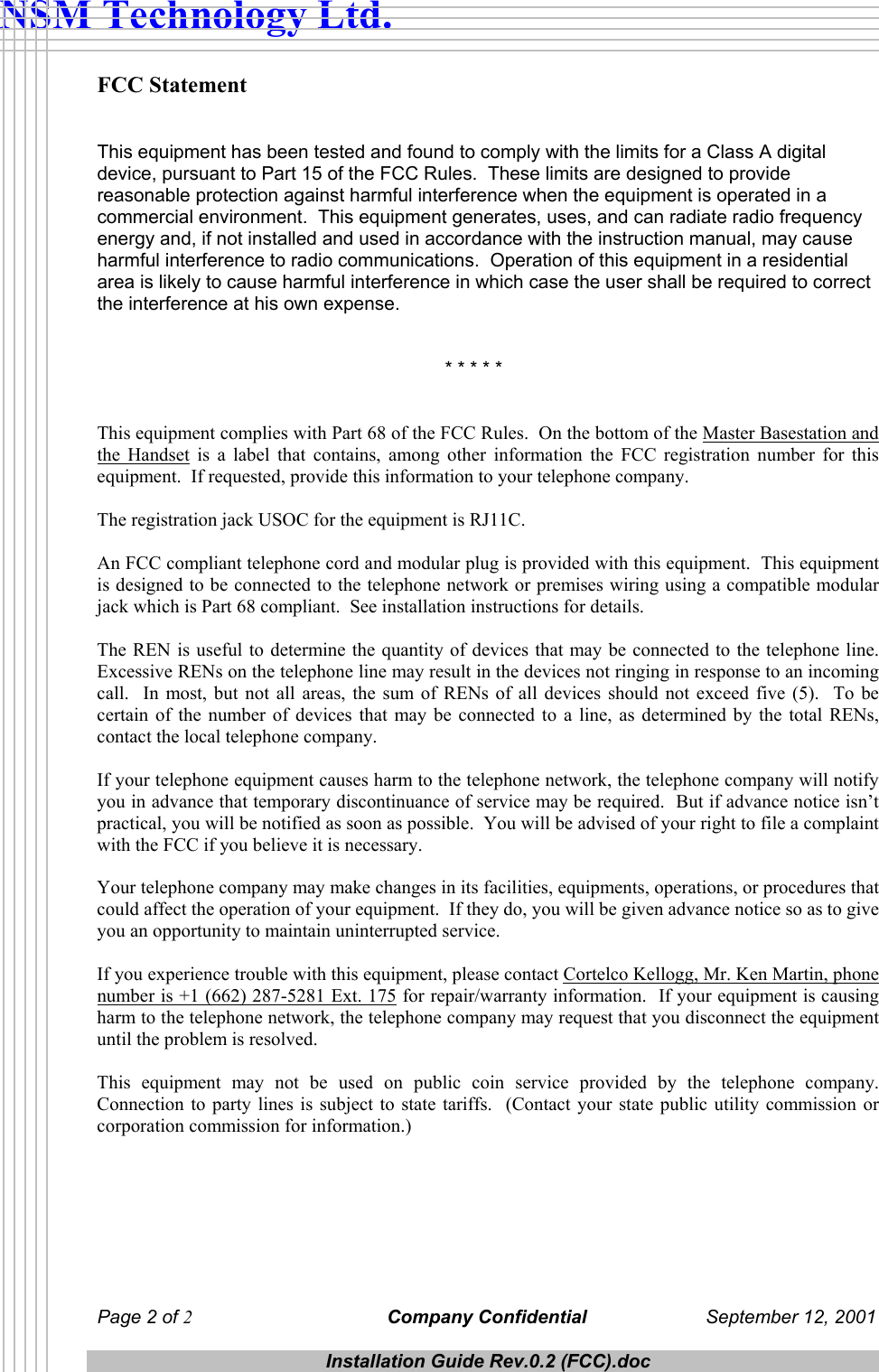  NSM Technology Ltd. FCC Statement   This equipment has been tested and found to comply with the limits for a Class A digital device, pursuant to Part 15 of the FCC Rules.  These limits are designed to provide reasonable protection against harmful interference when the equipment is operated in a commercial environment.  This equipment generates, uses, and can radiate radio frequency energy and, if not installed and used in accordance with the instruction manual, may cause harmful interference to radio communications.  Operation of this equipment in a residential area is likely to cause harmful interference in which case the user shall be required to correct the interference at his own expense.              * * * * *   This equipment complies with Part 68 of the FCC Rules.  On the bottom of the Master Basestation and the Handset is a label that contains, among other information the FCC registration number for this equipment.  If requested, provide this information to your telephone company.  The registration jack USOC for the equipment is RJ11C.  An FCC compliant telephone cord and modular plug is provided with this equipment.  This equipment is designed to be connected to the telephone network or premises wiring using a compatible modular jack which is Part 68 compliant.  See installation instructions for details.  The REN is useful to determine the quantity of devices that may be connected to the telephone line.  Excessive RENs on the telephone line may result in the devices not ringing in response to an incoming call.  In most, but not all areas, the sum of RENs of all devices should not exceed five (5).  To be certain of the number of devices that may be connected to a line, as determined by the total RENs, contact the local telephone company.  If your telephone equipment causes harm to the telephone network, the telephone company will notify you in advance that temporary discontinuance of service may be required.  But if advance notice isn&rsquo;t practical, you will be notified as soon as possible.  You will be advised of your right to file a complaint with the FCC if you believe it is necessary.  Your telephone company may make changes in its facilities, equipments, operations, or procedures that could affect the operation of your equipment.  If they do, you will be given advance notice so as to give you an opportunity to maintain uninterrupted service.  If you experience trouble with this equipment, please contact Cortelco Kellogg, Mr. Ken Martin, phone number is +1 (662) 287-5281 Ext. 175 for repair/warranty information.  If your equipment is causing harm to the telephone network, the telephone company may request that you disconnect the equipment until the problem is resolved.  This equipment may not be used on public coin service provided by the telephone company.  Connection to party lines is subject to state tariffs.  (Contact your state public utility commission or corporation commission for information.)      Page 2 of 2 Company Confidential  September 12, 2001  Installation Guide Rev.0.2 (FCC).doc  