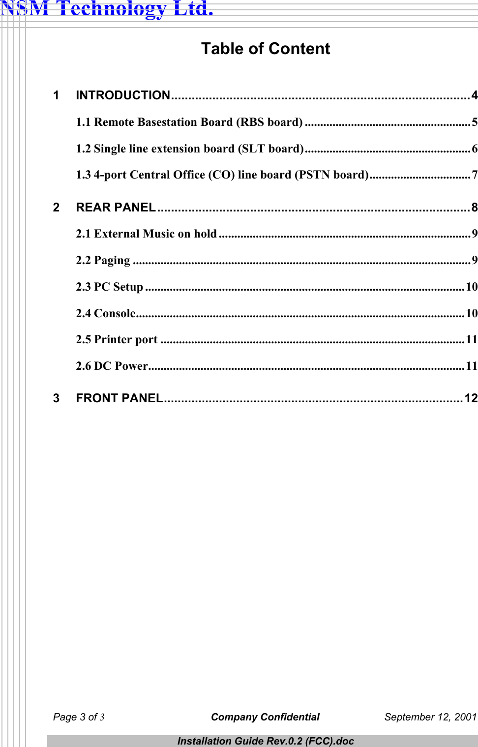  NSM Technology Ltd. Table of Content  1 INTRODUCTION.......................................................................................4 1.1 Remote Basestation Board (RBS board) ......................................................5 1.2 Single line extension board (SLT board)......................................................6 1.3 4-port Central Office (CO) line board (PSTN board).................................7 2 REAR PANEL...........................................................................................8 2.1 External Music on hold ..................................................................................9 2.2 Paging ..............................................................................................................9 2.3 PC Setup ........................................................................................................10 2.4 Console...........................................................................................................10 2.5 Printer port ...................................................................................................11 2.6 DC Power.......................................................................................................11 3 FRONT PANEL.......................................................................................12  Page 3 of 3 Company Confidential  September 12, 2001  Installation Guide Rev.0.2 (FCC).doc  
