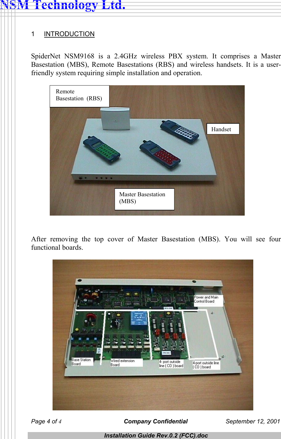  NSM Technology Ltd. 1 INTRODUCTION   SpiderNet NSM9168 is a 2.4GHz wireless PBX system. It comprises a Master Basestation (MBS), Remote Basestations (RBS) and wireless handsets. It is a user-friendly system requiring simple installation and operation.   Master Basestation (MBS) Handset  Remote  Basestation  (RBS)                   After removing the top cover of Master Basestation (MBS). You will see four functional boards.    Page 4 of 4 Company Confidential  September 12, 2001  Installation Guide Rev.0.2 (FCC).doc  